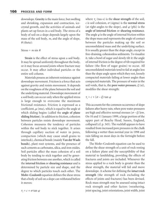 downslope. Gravity is the main force, but swelling
and shrinking, expansion and contraction, ice-
crystal growth, and the activities of animals and
plants set up forces in a soil body. The stress of a
body of soil on a slope depends largely upon the
mass of the soil body, m, and the angle of slope,
 (theta):
Stress = m sin 
Strain is the effect of stress upon a soil body.
It may be spread uniformly throughout the body,
or it may focus around joints where fracture may
occur. It may affect individual particles or the
entire soil column.
Materials possess an inherent resistance against
downslope movement. Friction is a force that acts
against gravity and resists movement. It depends
on the roughness of the plane between the soil and
the underlying material. Downslope movement of
a soil body can occur only when the applied stress
is large enough to overcome the maximum
frictional resistance. Friction is expressed as a
coefficient,  (mu), which is equal to the angle at
which sliding begins (called the angle of plane
sliding friction). In addition to friction, cohesion
between particles resists downslope movement.
Cohesion measures the tendency of particles
within the soil body to stick together. It arises
through capillary suction of water in pores,
compaction (which may cause small grains to
interlock), chemical bonds (mainly Van der Waals
bonds), plant root systems, and the presence of
such cements as carbonates, silica, and iron oxides.
Soil particles affect the mass cohesion of a soil
body by tending to stick together and by gener-
ating friction between one another, which is called
the internal friction or shearing resistance and is
determined by particle size and shape, and the
degree to which particles touch each other. The
Mohr–Coulomb equation defines the shear stress
that a body of soil on a slope can withstand before
it moves:
s = c + 	 tan 
where s (tau-s) is the shear strength of the soil,
c is soil cohesion, 	 (sigma) is the normal stress
(at right-angles to the slope), and  (phi) is the
angle of internal friction or shearing resistance.
The angle  is the angle of internal friction within
the slope mass and represents the angle of contact
between the particles making up the soil or
unconsolidated mass and the underlying surface.
It is usually greater than the slope angle, except in
free-draining, cohesionless sediments. To visualize
it, take a bowl of sugar and slowly tilt it: the angle
of internal friction is the degree of tilt required for
failure (the flow of sugar grains) to occur. All
unconsolidated materials tend to fail at angles less
than the slope angle upon which they rest, loosely
compacted materials failing at lower angles than
compacted materials. The pressure of water in the
soil voids, that is, the pore water pressure, 
 (xi),
modifies the shear strength:
s = c + (	 – 
) tan 
This accounts for the common occurrence of slope
failures after heavy rain, when pore water pressures
are high and effective normal stresses (	 – 
) low.
On 10 and 11 January 1999, a large portion of the
upper part of Beachy Head, Sussex, England,
collapsed (cf. p. 345). The rockfall appears to have
resulted from increased pore pressures in the chalk
following a wetter than normal year in 1998 and
rain falling on most days in the fortnight before
the fall.
The Mohr–Coulomb equation can be used to
define the shear strength of a unit of rock resting
on a failure plane and the susceptibility of that
material to landsliding, providing the effects of
fractures and joints are included. Whenever the
stress applied to a rock body is greater than the
shear strength, the material will fail and move
downslope. A scheme for defining the intact rock
strength (the strength of rock excluding the
effects of joints and fractures) has been devised.
Rock mass strength may be assessed using intact
rock strength and other factors (weathering,
joint spacing, joint orientations, joint width, joint
166 PROCESS AND FORM
 