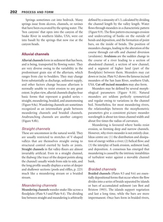 Figure 9.7 Four common patterns of valley sediment storage and flux under natural conditions. (a) Quasi-steady-
state typical of humid regions. (b) Great sediment influx with later amelioration producing vertical accretion of
channels and aggradation of floodplains. (c) Valley trenching (arroyo cutting). (d) High-energy instability seen as
episodic gains and losses in mountain and arid streams. Source: Adapted from Trimble (1995)
200 PROCESS AND FORM
for rills is less than a third of a metre wide and
two-thirds of a metre deep. Any fluvial hillside
channel larger than that is a gully. Gullies are
intermediate between rills and arroyos, which
are larger incised stream beds. They tend to be
deep and long and narrow, and continuous or
discontinuous. They are not as long as valleys but
are too deep to be crossed by wheeled vehicles or
to be ‘ironed out’ by ploughing. They often start
at a head-scarp or waterfall. Gullies bear many
local names, including dongas, vocarocas, ramps,
and lavakas. Much current gullying appears to
result from human modification of the land
surface leading to disequilibrium in the hillslope
system. Arroyos, which are also called wadis,
washes, dry washes, and coulees, are ephemeral
stream channels in arid and semiarid regions.
They often have steep or vertical walls and flat,
sandy floors. Flash floods course down normally
dry arroyos during seasonal or irregular rain-
storms, causing considerable erosion, transport,
and deposition.
Bedrock channels
River channels may cut into rock and sediment.
It is common to distinguish alluvial and bedrock
channels, but many river channels form in a
combination of alluvium and bedrock. Bedrock
may alternate with thick alluvial fills, or bedrock
 