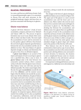 Figure 10.7 Suggested changes in geomorphic systems during a glacial–interglacial cycle. Source:
Adapted from Starkel (1987)
The Earth turns about its rotatory or spin axis while revolving around the Sun on the ecliptic (the
plane of its orbit). However, the gravitational jostling of the planets, their satellites, and the Sun
leads to orbital variations occurring with periods in the range 10,000 to 500,000 years that perturb
Earth’s climate. Four orbital variations are important in Milutin Milankovitch’s theory, although
Milankovitch was unaware of the fourth of these:
1. Earth’s orbit is a nearly circular ellipse that has the barycentre (centre of mass) of the Solar
System at one focus. The eccentricity of the orbit measures the divergence of the orbital ellipse
from a circle. Variations in Earth’s orbital eccentricity display periods of about 100,000 years
(short eccentricity cycle) and 400,000 years (long eccentricity cycle).
2. Earth’s axis of rotation tilts. At present, the angle of tilt from the equatorial plane (technically
called the equinoctial plane) is about 23.5°. The Earth’s axial tilt causes the march of the
seasons: if the spin axis stood bolt upright, there would be no seasons. The tilt of the spin
Box 10.2 MILANKOVITCH CYCLES
continued . . .
258 PROCESS AND FORM
Grossman 1987). In north-western Texas and
eastern New Mexico, a vast sheet of Quaternary
loess (Blackwater Draw Formation) covers more
than 100,000 km2
and lies up to 27 m thick; it
records more than 1.4 million years of aeolian
sedimentation (Holliday 1988, 1989). Six buried
soils in the formation reveal that stable landscapes
obtained under subhumid to semiarid conditions,
similar to those of the past several tens of
thousands of years, whereas regional wind
deflation and aeolian deposition prevailed during
periods of prolonged drought.
 