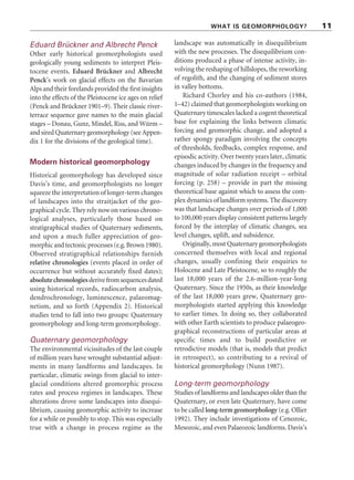 WHAT IS GEOMORPHOLOGY? 11
Eduard Brückner and Albrecht Penck
Other early historical geomorphologists used
geologically young sediments to interpret Pleis-
tocene events. Eduard Brückner and Albrecht
Penck’s work on glacial effects on the Bavarian
Alps and their forelands provided the first insights
into the effects of the Pleistocene ice ages on relief
(Penck and Brückner 1901–9). Their classic river-
terrace sequence gave names to the main glacial
stages – Donau, Gunz, Mindel, Riss, and Würm –
and sired Quaternary geomorphology (see Appen-
dix 1 for the divisions of the geological time).
Modern historical geomorphology
Historical geomorphology has developed since
Davis’s time, and geomorphologists no longer
squeeze the interpretation of longer-term changes
of landscapes into the straitjacket of the geo-
graphical cycle. They rely now on various chrono-
logical analyses, particularly those based on
stratigraphical studies of Quaternary sediments,
and upon a much fuller appreciation of geo-
morphicandtectonicprocesses(e.g.Brown1980).
Observed stratigraphical relationships furnish
relative chronologies (events placed in order of
occurrence but without accurately fixed dates);
absolutechronologiesderivefromsequencesdated
using historical records, radiocarbon analysis,
dendrochronology, luminescence, palaeomag-
netism, and so forth (Appendix 2). Historical
studies tend to fall into two groups: Quaternary
geomorphology and long-term geomorphology.
Quaternary geomorphology
The environmental vicissitudes of the last couple
of million years have wrought substantial adjust-
ments in many landforms and landscapes. In
particular, climatic swings from glacial to inter-
glacial conditions altered geomorphic process
rates and process regimes in landscapes. These
alterations drove some landscapes into disequi-
librium, causing geomorphic activity to increase
for a while or possibly to stop. This was especially
true with a change in process regime as the
landscape was automatically in disequilibrium
with the new processes. The disequilibrium con-
ditions produced a phase of intense activity, in-
volving the reshaping of hillslopes, the reworking
of regolith, and the changing of sediment stores
in valley bottoms.
Richard Chorley and his co-authors (1984,
1–42) claimed that geomorphologists working on
Quaternary timescales lacked a cogent theoretical
base for explaining the links between climatic
forcing and geomorphic change, and adopted a
rather spongy paradigm involving the concepts
of thresholds, feedbacks, complex response, and
episodic activity. Over twenty years later, climatic
changes induced by changes in the frequency and
magnitude of solar radiation receipt – orbital
forcing (p. 258) – provide in part the missing
theoretical base against which to assess the com-
plex dynamics of landform systems. The discovery
was that landscape changes over periods of 1,000
to 100,000 years display consistent patterns largely
forced by the interplay of climatic changes, sea
level changes, uplift, and subsidence.
Originally, most Quaternary geomorphologists
concerned themselves with local and regional
changes, usually confining their enquiries to
Holocene and Late Pleistocene, so to roughly the
last 18,000 years of the 2.6-million-year-long
Quaternary. Since the 1950s, as their knowledge
of the last 18,000 years grew, Quaternary geo-
morphologists started applying this knowledge
to earlier times. In doing so, they collaborated
with other Earth scientists to produce palaeogeo-
graphical reconstructions of particular areas at
specific times and to build postdictive or
retrodictive models (that is, models that predict
in retrospect), so contributing to a revival of
historical geomorphology (Nunn 1987).
Long-term geomorphology
Studies of landforms and landscapes older than the
Quaternary, or even late Quaternary, have come
to be called long-term geomorphology (e.g. Ollier
1992). They include investigations of Cenozoic,
Mesozoic, and even Palaeozoic landforms. Davis’s
 