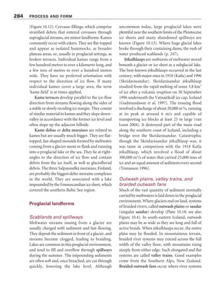 Figure 10.12 Subglacial and ice-margin landforms. (a) A landscape at the final stage of deglaciation. (b) A landscape
after deglaciation. Please note that, although the diagram may imply that eskers, kames, kame terraces, and so
forth form under conditions of stagnant ice, these features commonly form in association with active glaciers.
Source: Adapted from Flint (1971, 209)
associated bedrock. They can be 2–4 km wide,
over 100 m deep, and 30–100 km long, and
sediments–usuallysomecombinationofsilt,clay,
gravel,andpeat–oftenfillthemtovaryingdepths.
As to their formation, three mechanisms may
explain these tunnels (Ó’Cofaigh 1996): (1) the
creep of deformable subglacial sediment into a
subglacialconduit,andthesubsequentremovalof
thismaterialbymeltwater;(2)subglacialmeltwater
erosionduringdeglaciation;and(3)erosionbythe
catastrophicreleaseofsubglacialmeltwater.Where
the meltwater is under pressure, the water may be
forced uphill to give a reversed gradient, as in the
Rinnen of Denmark. Subglacial gorges, which are
often several metres wide compared with tens of
metres deep, are carved out of solid bedrock.
282 PROCESS AND FORM
 
