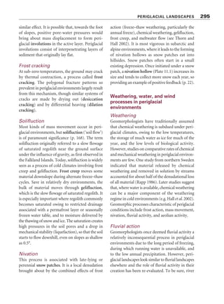 Figure 11.2 Transect across continuous and discontinuous permafrost zones in Canada. Source: Adapted from
Brown (1970, 8)
Table 11.1 Types of ground ice
Type Subtype Formative process
Epigenetic (formed within Needle ice (pipkrake) Forms under stones or patches of earth that cool rapidly as
pre-existing sediments) air temperatures fall
Ice wedges Freezing of water in polygonal cracks
Pore ice In situ freezing of subsurface water in voids
Segregation ice Migration of water through voids to a freezing surface to
form segregation ice layers and lenses
Intrusive ice Injection of moisture under pressure into sediments
Aggradational ice Upwards migration of the permafrost table, combining
many segregated ice lenses, owing to a change in the
environment
Syngenetic ice (formed in Buried ice Burial of snowbanks, stagnant glacial ice, or drift ice by
accumulating sediments) deltaic, alluvial, or other sediments
PERIGLACIAL LANDSCAPES 293
PERIGLACIAL PROCESSES
Most geomorphic processes occurring in peri-
glacial zones occur in other climatic zones as well.
Fluvial activity in particular is often the dominant
process in periglacial landscapes. Some processes,
and notably those related to the freezing and
thawingofwater,arehighlyactiveunderperiglacial
conditionsandmayproducedistinctivelandforms.
Frost and snow processes
The freezing of water in rock, soil, and sediment
gives rise to several processes – frost shattering,
heaving and thrusting, and cracking – that are
intense in the periglacial zone. Water in the
ground may freeze in situ within voids, or it may
migrate through the voids (towards areas where
temperatures are sub-zero) to form discrete
 