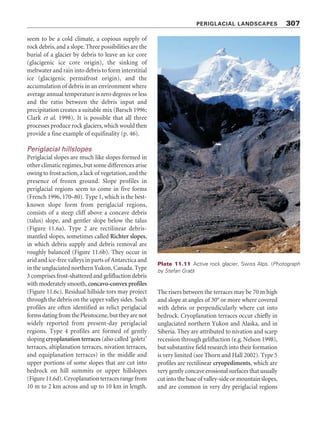 Plate 11.8 Solifluction lobes, Drakensberg, South Africa. (Photograph by Stefan Grab)
PERIGLACIAL LANDSCAPES 305
mechanisms. Stripe forms would, by this argu-
ment, result from a downslope distortion of the
convective cells. Another possibility is that con-
vective cells develop in the soil itself, and evidence
for a cell-like soil circulation has been found.
But the processes involved in patterned ground
formation are complex, and all the more so
because similar kinds of patterned ground
appear to be created by different processes (an
example of equifinality – see p. 46), and the
same processes can produce different kinds of
patterned ground. For instance, patterned ground
occurs in deserts.
Solifluction landforms
Solifluction (frost-creep and gelifluction) is an
important periglacial process and forms sheets,
lobes, terraces, and ploughing boulders. Such
landforms are more common in Low Arctic,
subarctic and alpine environments than in High
Arctic polar deserts, which are too dry to promote
much solifluction. Tongue-like lobes are common
in the tundra and forest tundra, where some
vegetation patches occur (Plate 11.8). Solifluction
lobes tend to form below snow patches. Typically,
they are tongued-shaped features, 10 to 100 m
long, 5 to 50 m wide, with steep frontal margins
or risers, which may stand 1.5 m high. Frost-
sorting processes often bring about a concentra-
tion of clasts around a lobe’s outer margins, which
are called stone-banked lobes; lobes lacking
marginal clasts are turf-banked lobes. Areas of
widespread solifluction lobes are solifluction
sheets, which can produce smooth terrain with
low slope gradients (1° to 3°) where vegetation is
scanty. Terraces are common on lower slopes of
valleys (Plate 11.9). Steps are terrace-like land-
forms that occur on relatively steep slopes. They
develop from circles, polygons, and nets, and run
either parallel to hillside contours or become
elongated downslope to create lobate forms. In
unsorted steps, the rise of the step is well vegetated
and the tread is bare. In sorted steps, the step is
edged with larger stones. The lobate varieties are
called stone garlands. No step forms are limited
to permafrost environments. Ploughing boulders
or ploughing blocks move down slopes through
the surrounding soil, leaving a vegetated furrow
in their wake and building a lobe in their van
(Plate 11.10).
 