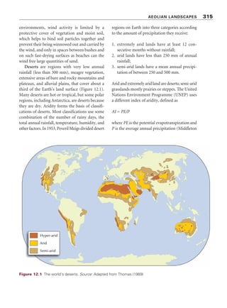 slopes include cryoplanation terraces. Human
activities in periglacial environments and global
warmingareleadingtopermafrostdegradationand
the formation of thermokarst. Many current
periglacialfeaturesarevestigesoffrigidconditions
during the Quaternary ice ages.
ESSAY QUESTIONS
1 How distinctive are periglacial landforms?
2 How does patterned ground form?
3 Examine the problems of living in peri-
glacial environments.
FURTHER READING
Ballantyne, C. K. and Harris, C. (1994) The
Periglaciation of Great Britain. Cambridge:
Cambridge University Press.
A very good book that includes an introduction
to the idea of periglaciation.
French, H. M. (2007) The Periglacial Environment,
3rd edn. Chichester: John Wiley  Sons.
The best recent account of periglacial landforms
and processes.
French, H. M. (ed.) (2004) Periglacial Geomorph-
ology (Geomorphology: Critical Concepts in
Geography, vol. V). London: Routledge.
A valuable collection of essays on various aspects
of periglaciation.
Knight, J. and Harrison, S. (eds) (2009) Periglacial and
Paraglacial Processes and Environments (Geo-
logical Society, London, Special Publications,
Vol. 320). London: Geological Society.
A fascinating selection of up-to-date essays.
Washburn, A. L. (1979) Geocryology: A Survey of
Periglacial Processes and Environments. London:
Edward Arnold.
Another good account of periglacial landscapes,
but dated.
Williams, P. J. and Smith, M. W. (1989) The Frozen
Earth: Fundamentals of Geocryology. Cambridge:
Cambridge University Press.
Well worth a look.
PERIGLACIAL LANDSCAPES 313
 