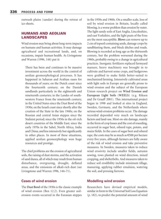 sand sea is in the Gran Desierto of northern
Sonora, northern Mexico, which extends
northwards into the Yuma Desert of Arizona and
the Algodones Dunes of south-eastern California.
The Nebraska Sand Hills are a sand sea that has
been fixed by vegetation. A single sand sea may
store vast quantities of sand. The Erg Oriental in
north-east Algeria, with an area of 192,000 km2
and average thickness of 26 m, houses 4,992 km3
of sand. The Namib Sand Sea is more modest,
storing 680 km3
of sand (Lancaster 1999). Sand
seas that have accumulated in subsiding basins
may be at least 1,000 m thick, but others, such as
the ergs of linear dunes in the Simpson and Great
Sandy Deserts of Australia, are as thick as the
individual dunes that lie on the alluvial plains.
Dunefields and sand seas occur largely in
regions lying downwind of plentiful sources of
dry, loose sand, such as dry river beds and deltas,
floodplains, glacial outwash plains, dry lakes, and
beaches. Almost all major ergs are located down-
wind from abandoned river courses in dry areas
lacking vegetation that are prone to persistent
wind erosion. Most of the Sahara sand supply, for
instance, probably comes from alluvial, fluvial,
and lacustrine systems fed by sediments origin-
ating from the Central African uplands, which are
built of Neogene beds. The sediments come
directly from deflation of alluvial sediments and,
in the cases of the Namib, Gran Desierto, Sinai,
Atacama, and Arabian sand seas, indirectly from
coastal sediments. Conventional wisdom holds
that sand from these voluminous sources moves
downwind and piles up as very large dunes in
places where its transport is curtailed by topo-
graphic barriers that disrupt airflow or by airflow
being forced to converge. By this process, whole
ergs and dunefields may migrate downwind for
hundreds of kilometres from their sand sources.
Loess
Loess is a terrestrial sediment composed largely
of windblown silt particles made of quartz. It
covers some 5–10 per cent of the Earth’s land
surface, much of it forming a blanket over pre-
existing topography that may be up to 400 m thick
(Figure 12.11; Plate 12.12). On the Chinese loess
plateau, thicknesses of 100 m are common, with
330 m recorded near Lanzhou. In North America,
thicknesses range from traces ( 1 m) to a
maximum of 40–50 m in western Nebraska and
western Iowa. Loess is easily eroded by running
water and possesses underground pipe systems,
pseudo-karst features, and gullies. In areas of high
relief, landslides are a hazard.
To form, loess requires three things: (1) a
source of silt; (2) wind to transport the silt; and
(3) a suitable site for deposition and accumulation
(Pye and Sherwin 1999). In the 1960s, it was
thought that glacial grinding of rocks provided the
quartz-dominated silt needed for loess formation.
It is now known that several other processes
produce silt-sized particles – comminution by
rivers, abrasion by wind, frost weathering, salt
weathering, and chemical weathering. However
produced, medium and coarse silt is transported
near the ground surface in short-term suspen-
sion and by saltation. Vegetation, topographic
obstacles, and water bodies easily trap materials
of this size. Fine silt may be borne further and be
brought down by wet or dry deposition. This is
why loess becomes thinner and finer-grained away
from the dust source. To accumulate, dust must
be deposited on rough surfaces because deposits
on a dry and smooth surface are vulnerable to
resuspension by wind or impacting particles.
Vegetation surfaces encourage loess accumulation.
Even so, for a ‘typical’ loess deposit to form, the
dust must accumulate at more than 0.5 mm/year,
which is equivalent to a mass accumulation of
625 g/m2
/yr. A lower rate of deposition will lead
to dilution by weathering, by mixing by burrowing
animals, by mixing with other sediments, and by
colluvial reworking. During the late Pleistocene
in North America and Western Europe, loess
accumulated at more than 2 mm/yr, equivalent to
2,600 g/m2
/yr. Much of the loess in humid mid-
latitudes, especially in Europe, is a relict of the Late
Pleistocene, when it was produced by deflation of
334 PROCESS AND FORM
 
