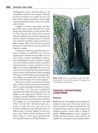356 PROCESS AND FORM
Figure 13.7 Erosional features of a rocky coast. Source: Adapted from Trenhaile (1998, 264)
Landforms of cliffs and platforms
Several coastal features of rocky coasts are
associated with the shore platforms and plunging
cliffs (Figure 13.7), including cliffs, notches, ramps
and ramparts, and several small-scale weathering
(including solution pools and tafoni, p. 151) and
erosional features. Indeed, shore platforms, cliffs,
stacks, arches, caves, and many other landforms
routinely form conjointly.
Cliffs, notches, ramps, ramparts,
and potholes
Cliffs are steep or vertical slopes that rise
precipitouslyfromtheseaorfromabasalplatform
(Plate 13.3). About 80 per cent of the world’s
oceanic coasts are edged with cliffs (Emery and
Kuhn1982).Cliff-basenotchesaresuresignsofcliff
erosion(Plate13.4).Shallownotchesaresometimes
callednips.Therateatwhichnotchesgrowdepends
upon the strength of the rocks in which the cliff is
formed,theenergyofthewavesarrivingatthecliff
base,andtheamountofabrasivematerialchurned
up at the cliff–beach junction.
Ramps occur at cliff bases and slope more
steeply than the rest of the shore platform. They
occur on sloping and horizontal shore platforms.
Horizontal shore platforms may carry ridges or
ramparts, perhaps a metre or so high, at their
seaward margins.
Marine potholes are roughly cylindrical or
bowl-shaped depressions in shore platforms that
the swirling action of sand, gravel, pebbles, and
boulders associated with wave action grind out.
Caves, arches, stacks, and related
landforms
Small bays, narrow inlets, sea caves, arches, stacks,
and allied features usually result from enhanced
erosion along lines of structural weakness in rocks.
 
