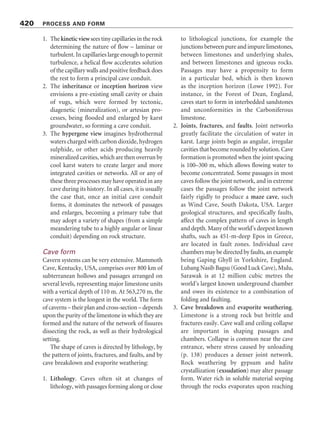 features are reminiscent of solution runnels and
solution flutes. Caves up to 30 m long have been
found in the National Park and were used for
shelter during air raids while the area was a
stronghold for the communists during the 1970s.
Some of the caves are really crevasses that have
been widened some metres below the surface, but
others are underground passages that are not
associated with enlarged vertical joints. In one of
them, the passage is 0.5–1 m high and 16 m long.
The bollard-shaped rock features are found near
the plateau edge (Plate 14.18). They are 30–50 cm
high with diameters of 20–100 cm. Their forma-
tion appears to start with the development of a
case-hardened surface and its sudden cracking
under tensile stresses to form a polygonal crack-
ing pattern (cf. Williams and Robinson 1989;
Robinson and Williams 1992). The cracks are then
exploited by weathering. Further weathering
deepens the cracks, rounding off the tops of the
polygonal blocks, and eventually eradicates
the polygonal blocks’ edges and deepens and
widens the cracks to form bollard-shaped rocks
(Figure 14.16).
Karst-like landforms also exist on the surfaces
of quartzite table mountains (Tepuis) in south-
eastern Venezuela (Doerr 1999). At 2,700 m, the
Kukenan Tepui is one of the highest table
mountains in South America. The topography
includes caves, crevasse-like fissures, sinkholes,
isolated towers 3–10 m high, and shallow karren-
like features. Evidence points to corrosion, rather
than to erosive processes, as the formative agent
of these landforms (see p. 194).
SUBTERRANEAN KARST
FORMS
Waters from streams sinking into limestone flow
through a karst drainage system – a network of
fissures and conduits that carry water and erosion
products to springs – where they reunite with the
surface drainage system. In flowing through the
karst drainage system, the water and its load
abrade and corrode the rock, helping to produce
cavern systems. These subterranean landforms
contain a rich variety of erosional and depositional
forms.
Plate 14.17 Hot spring travertine terraces at Pamukkale,
Turkey. (Photograph by Derek C. Ford)
Plate 14.18 Bollard rocks formed in quartzitic
sandstone, north-central Thailand. (Photograph by
Stefan Doerr)
418 PROCESS AND FORM
 