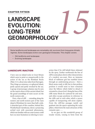 occupied a different and higher course. On a larger
scale, the Qattara Depression, Egypt, may have
started as a river valley, but karst processes mainly
formed it during the Late Miocene period. It has
subsequently been lowered by deflation (p. 320),
but is partly a relict karst feature (Albritton
et al. 1990).
To complicate matters even more, buried karst
is sometimes re-exposed through the erosion of
the covering strata to form exhumed karst. Near
Madoc, Ontario, Canada, pure dolostones dating
from the Grenville Orogeny, some 977 million
years ago, today form a hilly terrain that is
being exhumed from the Late Cambrian–Lower
Ordovician cover rocks. Cone karst and cockpits,
together with lesser dolines and grikes, have been
identified in the exhumed surface (Springer 1983).
If the environmental conditions on re-exposure
are favourable, renewed karstification may pro-
ceed and create rejuvenated karst. The present
upland surface of the Mendip Hills of Somerset,
England, is the rejuvenated surface of a Triassic
island, and some of the fissures on the Mendips
may have been dolines or cenotes (Ford 1989).
Similarly, the Yunnan Stone Forest (p. 402) started
as a rugged tor-and-pediment topography that
was buried by Tertiary sands and clays. Smooth
and rounded pinnacles developed while the cover
was present. Recent re-exposure is sharpening the
pinnacles over an area of 35,000 ha.
SUMMARY
Karst is terrain with scant surface drainage, thin
and patchy soils, closed depressions, and caves.
Its distinctive features develop on fairly pure
limestones, but also occur in evaporites and
silicate rocks. It forms by the dissolution of
limestone or other soluble rocks, in conjunction
with creep, block slumps, debris slides, earthflows,
soilfalls, rockfalls, block slides, and rock slides.
Fluvial and hydrothermal processes may affect
karst development. A multitude of landforms
form on limestone: karren of many shapes and
sizes, limestone pavements, pinnacles, karst ruins,
corridors, and coastal karst features; also, a range
of closed depressions: dolines, karst windows,
uvalas, and polja. Cone karst is a tropical form of
karst, two varieties of which are cockpit karst and
tower karst. Labyrinth karst is an extratropical
version of tower karst. Despite a scarcity of surface
drainage in karst terrain, fluvial processes affect
some karst landforms, including gorges, blind and
half-blind valleys, steepheads, dry valleys, meander
caves, natural bridges, and tufa and travertine
deposits. Another multitude of landforms form
within limestone in subterranean karst. Speleogens
are erosional forms in caves. They include pot-
holes and current-markings, rock pendants and
scallops. Within caves, three types of deposit are
found: cave formations or speleothems, material
weathered in situ, and clastic sediments carried
into caves and laid down there. Speleothems are
multifarious, and may be grouped into dripstones
(such as stalactites and stalagmites), eccentric
forms (such as helictites and moonmilk), and
subaqueous forms (such as rimstone pools
and gours). Agricultural practices have led to
the stripping of soil from some karst areas. The
fascination of caves has produced a thriving cave
tourist industry, but cave visitors may destroy the
features they come to view. Karstlands, too, are
threatened in many parts of the world and require
protection. Karst surviving from the geological
past – palaeokarst – is common.
ESSAY QUESTIONS
1 How distinctive are karst landscapes?
2 Discuss the role of climate in karst
formation.
3 Analyse the problems of karst manage-
ment.
FURTHER READING
Ford, D. C. and Williams, P. W. (2007) Karst
Geomorphology and Hydrology, revised edition.
Chichester: John Wiley  Sons.
Simply the best book on karst.
KARST LANDSCAPES 431
 