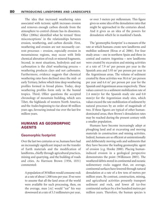 The idea that increased weathering rates
associated with tectonic uplift increases erosion
and removes enough carbon dioxide from the
atmosphere to control climate has its dissenters.
Ollier (2004a) identified what he termed ‘three
misconceptions’ in the relationships between
erosion, weathering, and carbon dioxide. First,
weathering and erosion are not necessarily cur-
rent processes – erosion, especially erosion in
mountainous regions, may occur with little
chemical alteration of rock or mineral fragments.
Second, in most situations, hydrolysis and not
carbonation is the chief weathering process –
weathering produces clays and not carbonates.
Furthermore, evidence suggests that chemical
weathering rates have declined since the mid- or
early Tertiary, before which time deep weathering
profiles formed in broad plains. Today, deep
weathering profiles form only in the humid
tropics. Third, Ollier questions the accepted
chronology of mountain building, which sees
Tibet, the highlands of western North America,
and the Andes beginning to rise about 40 million
years ago, favouring instead rise over the last few
million years.
HUMANS AS GEOMORPHIC
AGENTS
Geomorphic footprint
Over the last two centuries or so, humans have had
an increasingly significant impact on the transfer
of Earth materials and the modification of
landforms, chiefly through agricultural practices,
mining and quarrying, and the building of roads
and cities. As Harrison Brown (1956, 1031)
commented:
A population of 30 billion would consume rock
at a rate of about 1,500 tons per year. If we were
to assume that all the land areas of the world
were available for such processing, then, on
the average, man [sic] would “eat” his way
downward at a rate of 3.3 millimeters per year,
or over 3 meters per millennium. This figure
gives us some idea of the denudation rates that
might be approached in the centuries ahead.
And it gives us an idea of the powers for
denudation which lie in mankind’s hands.
The ‘geomorphic footprint’ is a measure of the
rate at which humans create new landforms and
mobilize sediment (Rivas et al. 2006). For four
study areas – one in northern Spain and three in
central and eastern Argentina – new landforms
were created by excavation and mining activities
at a rate of 7.9 m2
per person per year in the
Spanish area and 5.93 m2
per person per year in
the Argentinean areas. The volume of sediment
created by these activities was 30.4 m3
per person
per year and 6.4 m3
per person per year for the
Spanish and Argentinean areas respectively. These
values convert to a sediment mobilization rate of
2.4 mm/yr for the Spanish study site and 0.8
mm/yr for the Argentinian study sites, which
values exceed the rate mobilization of sediment by
natural processes by an order of magnitude of
two. If these figures are typical of other human-
dominated areas, then Brown’s denudation rates
may be reached during the present century with
a smaller population.
Humans have become increasingly adept at
ploughing land and at excavating and moving
materials in construction and mining activities.
Indeed, humans are so efficient at unintentionally
and deliberately moving soils and sediments that
they have become the leading geomorphic agent
of erosion (e.g. Hooke 2000). Placing human-
induced erosion in a geological perspective
demonstrates the point (Wilkinson 2005). The
weathered debris stored in continental and oceanic
sedimentary rocks suggest that, on average,
continental surfaces have lowered through natural
denudation at a rate of a few tens of metres per
million years. By contrast, construction, mining,
and agricultural activities presently transport
sediment and rock, and lower all ice-free
continental surfaces by a few hundred metres per
million years. Therefore, the human species is
80 INTRODUCING LANDFORMS AND LANDSCAPES
 