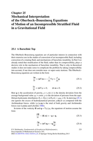 Chapter 25
Mechanical Interpretation
of the Oberbeck–Boussinesq Equations
of Motion of an Incompressible Stratiﬁed Fluid
in a Gravitational Field




25.1 A Baroclinic Top

The Oberbeck–Boussinesq equations are of particular interest in connection with
their extensive use in the studies of convection of an incompressible ﬂuid, including
convection of a rotating ﬂuid, and mechanisms of baroclinic instability. In Part I we
already noted that stratiﬁcation of the ﬂuid, rather than its compressibility, plays a
decisive role in the mechanism of baroclinic instability. That is why in theoretical
studies it does not make sense to complicate the problem by taking compressibility
into account, if one does not consider near- or super-sonic motions. The Oberbeck–
Boussinesq equations are written in the form

                           ∂u            1    ρ
                              + (u∇)u = − ∇p + g,                              (25.1)
                           ∂t            ρ0   ρ0

                           ∂ρ
                              + (u∇)ρ = 0,         div u = 0.                  (25.2)
                           ∂t
Here g is the acceleration of gravity, ρ = ρ(r, t) is the density deviation from the
average background value ρ0 = const, p is the deviation of pressure from the equi-
librium hydrostatic distribution P0 = P0 (z) (dP0 /dz + gρ0 = 0). In deriving (25.1)
one ignores the excess of hydrodynamical pressure ρdu/dt as compared with the
Archimedean forces, while (ρ/ρ0 )g is the total of both gravity and Archimedes
forces (see Landau and Lifschitz 1986).
   In terms of the vorticity and q = ∇ρ/ρ0 , the equations of motion assume the
form
                               ∂
                                  − { , u} = −g × q,                           (25.3)
                               ∂t

                                ∂q             ∂u
                                   + (u∇)q = −q .                              (25.4)
                                ∂t             ∂r

F.V. Dolzhansky, Fundamentals of Geophysical Hydrodynamics,                       225
Encyclopaedia of Mathematical Sciences 103,
DOI 10.1007/978-3-642-31034-8_25, © Springer-Verlag Berlin Heidelberg 2013
 