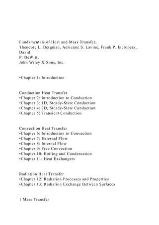 Fundamentals of Heat and Mass Transfer,
Theodore L. Bergman, Adrienne S. Lavine, Frank P. Incropera,
David
P. DeWitt,
John Wiley & Sons, Inc.
•Chapter 1: Introduction
Conduction Heat Transfer
•Chapter 2: Introduction to Conduction
•Chapter 3: 1D, Steady-State Conduction
•Chapter 4: 2D, Steady-State Conduction
•Chapter 5: Transient Conduction
Convection Heat Transfer
•Chapter 6: Introduction to Convection
•Chapter 7: External Flow
•Chapter 8: Internal Flow
•Chapter 9: Free Convection
•Chapter 10: Boiling and Condensation
•Chapter 11: Heat Exchangers
Radiation Heat Transfer
•Chapter 12: Radiation Processes and Properties
•Chapter 13: Radiation Exchange Between Surfaces
1 Mass Transfer
 