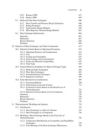 CONTENTS xi 
9.4.3 Rating a PHE 637 
9.4.4 Sizing a PHE 645 
9.5 Shell-and-Tube Heat Exchangers 646 
9.5.1 Heat Transfer and Pressure Drop Calculations 646 
9.5.2 Rating Procedure 650 
9.5.3 Approximate Design Method 658 
9.5.4 More Rigorous Thermal Design Method 663 
9.6 Heat Exchanger Optimization 664 
Summary 667 
References 667 
Review Questions 668 
Problems 669 
10 Selection of Heat Exchangers and Their Components 673 
10.1 Selection Criteria Based on Operating Parameters 674 
10.1.1 Operating Pressures and Temperatures 674 
10.1.2 Cost 675 
10.1.3 Fouling and Cleanability 675 
10.1.4 Fluid Leakage and Contamination 678 
10.1.5 Fluids and Material Compatibility 678 
10.1.6 Fluid Type 678 
10.2 General Selection Guidelines for Major Exchanger Types 680 
10.2.1 Shell-and-Tube Exchangers 680 
10.2.2 Plate Heat Exchangers 693 
10.2.3 Extended-Surface Exchangers 694 
10.2.4 Regenerator Surfaces 699 
10.3 Some Quantitative Considerations 699 
10.3.1 Screening Methods 700 
10.3.2 Performance Evaluation Criteria 713 
10.3.3 Evaluation Criteria Based on the Second Law of 
Thermodynamics 723 
10.3.4 Selection Criterion Based on Cost Evaluation 724 
Summary 726 
References 726 
Review Questions 727 
Problems 732 
11 Thermodynamic Modeling and Analysis 735 
11.1 Introduction 735 
11.1.1 Heat Exchanger as a Part of a System 737 
11.1.2 Heat Exchanger as a Component 738 
11.2 Modeling a Heat Exchanger Based on the First Law of 
Thermodynamics 738 
11.2.1 Temperature Distributions in Counterflow and Parallelflow 
Exchangers 739 
11.2.2 True Meaning of the Heat Exchanger Effectiveness 745 
 