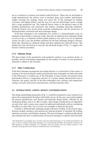 HEAT EXCHANGER DESIGN METHODOLOGY 79 
considerations should be taken into account. The issues related to startups, transients, 
steady and erratic operations, and ultimately, the retirement, should be considered as 
well. Through consideration of these steps, a design team reconsiders the conclusions 
and, in the light of the constraints imposed, iterates one or more steps until all the 
requirements are met within the tolerable limits. Within the framework of these activities, 
a particular design methodology has to be developed. 
A methodology for designing a new (single) heat exchanger is illustrated in Fig. 2.1; it 
is based on experience and presented by Kays and London (1998), Taborek (1988), and 
Shah (1982) for compact and shell-and-tube exchangers. This design procedure may be 
characterized as a case study (one case at a time) method. Major design considerations 
include: 
. Process and design specifications 
. Thermal and hydraulic design 
. Mechanical design 
. Manufacturing considerations and cost 
. Trade-off factors and system-based optimization 
These design considerations are usually not sequential; there could be strong inter-actions 
and feedback among the aforementioned considerations, as indicated by double-sided 
arrows in Fig. 2.1, and may require a number of iterations before the design is 
finalized. The overall design methodology is quite complex because of the many quali-tative 
judgments, in addition to quantitative calculations, that must be introduced. It 
should be emphasized that depending on the specific application, some (but not neces-sarily 
all) of the foregoing considerations of heat exchanger designs are applied in various 
levels of detail during the design process. In the following, these broad considerations are 
discussed in some detail, accompanied by several examples showing the main features of 
the design procedures and interactions among them. Refer to appropriate blocks and 
boxes in Fig. 2.1 for identification of the following specific sections and subsections. 
2.1.1 Process and Design Specifications 
The process and problem specification (the top dashed block in Fig. 2.1) is one of the 
most important steps in heat exchanger design. A heat exchanger design engineer can add 
the most value by working together with a system design engineer to develop ‘‘smart’’ 
specifications for the heat exchanger that define an optimum system. The smart specifica-tions 
need to be completed based on discussions with the customer, on industry and 
customer standards, and on design engineer’s own experiences. 
Process or design specifications include all necessary information to design and 
optimize an exchanger for a specific application. It includes problem specifications for 
operating conditions, exchanger type, flow arrangement, materials, and design/manufac-turing/ 
operation considerations. In addition, the heat exchanger design engineer pro-vides 
necessary and missing information on the minimum input specifications required. 
2.1.1.1 Problem Specifications. The first and most important consideration is to select 
the design basis (i.e., design conditions). Next comes an analysis of the performance at 
the design point and off-design (turndown) conditions. The design basis would require 
the specification of operating conditions and the environment in which the heat exchan- 
 