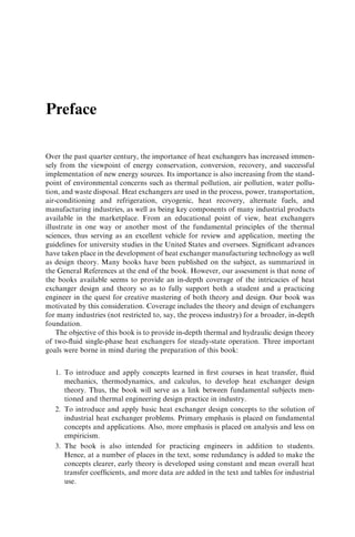 Preface 
Over the past quarter century, the importance of heat exchangers has increased immen-sely 
from the viewpoint of energy conservation, conversion, recovery, and successful 
implementation of new energy sources. Its importance is also increasing from the stand-point 
of environmental concerns such as thermal pollution, air pollution, water pollu-tion, 
and waste disposal. Heat exchangers are used in the process, power, transportation, 
air-conditioning and refrigeration, cryogenic, heat recovery, alternate fuels, and 
manufacturing industries, as well as being key components of many industrial products 
available in the marketplace. From an educational point of view, heat exchangers 
illustrate in one way or another most of the fundamental principles of the thermal 
sciences, thus serving as an excellent vehicle for review and application, meeting the 
guidelines for university studies in the United States and oversees. Significant advances 
have taken place in the development of heat exchanger manufacturing technology as well 
as design theory. Many books have been published on the subject, as summarized in 
the General References at the end of the book. However, our assessment is that none of 
the books available seems to provide an in-depth coverage of the intricacies of heat 
exchanger design and theory so as to fully support both a student and a practicing 
engineer in the quest for creative mastering of both theory and design. Our book was 
motivated by this consideration. Coverage includes the theory and design of exchangers 
for many industries (not restricted to, say, the process industry) for a broader, in-depth 
foundation. 
The objective of this book is to provide in-depth thermal and hydraulic design theory 
of two-fluid single-phase heat exchangers for steady-state operation. Three important 
goals were borne in mind during the preparation of this book: 
1. To introduce and apply concepts learned in first courses in heat transfer, fluid 
mechanics, thermodynamics, and calculus, to develop heat exchanger design 
theory. Thus, the book will serve as a link between fundamental subjects men-tioned 
and thermal engineering design practice in industry. 
2. To introduce and apply basic heat exchanger design concepts to the solution of 
industrial heat exchanger problems. Primary emphasis is placed on fundamental 
concepts and applications. Also, more emphasis is placed on analysis and less on 
empiricism. 
3. The book is also intended for practicing engineers in addition to students. 
Hence, at a number of places in the text, some redundancy is added to make the 
concepts clearer, early theory is developed using constant and mean overall heat 
transfer coefficients, and more data are added in the text and tables for industrial 
use. 
 