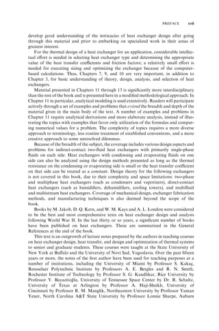 PREFACE xvii 
develop good understanding of the intricacies of heat exchanger design after going 
through this material and prior to embarking on specialized work in their areas of 
greatest interest. 
For the thermal design of a heat exchanger for an application, considerable intellec-tual 
effort is needed in selecting heat exchanger type and determining the appropriate 
value of the heat transfer coefficients and friction factors; a relatively small effort is 
needed for executing sizing and optimizing the exchanger because of the computer-based 
calculations. Thus, Chapters 7, 9, and 10 are very important, in addition to 
Chapter 3, for basic understanding of theory, design, analysis, and selection of heat 
exchangers. 
Material presented in Chapters 11 through 13 is significantly more interdisciplinary 
than the rest of the book and is presented here in a modified methodological approach. In 
Chapter 11 in particular, analytical modeling is used extensively. Readers will participate 
actively through a set of examples and problems that extend the breadth and depth of the 
material given in the main body of the text. A number of examples and problems in 
Chapter 11 require analytical derivations and more elaborate analysis, instead of illus-trating 
the topics with examples that favor only utilization of the formulas and comput-ing 
numerical values for a problem. The complexity of topics requires a more diverse 
approach to terminology, less routine treatment of established conventions, and a more 
creative approach to some unresolved dilemmas. 
Because of the breadth of the subject, the coverage includes various design aspects and 
problems for indirect-contact two-fluid heat exchangers with primarily single-phase 
fluids on each side. Heat exchangers with condensing and evaporating fluids on one 
side can also be analyzed using the design methods presented as long as the thermal 
resistance on the condensing or evaporating side is small or the heat transfer coefficient 
on that side can be treated as a constant. Design theory for the following exchangers 
is not covered in this book, due to their complexity and space limitations: two-phase 
and multiphase heat exchangers (such as condensers and vaporizers), direct-contact 
heat exchangers (such as humidifiers, dehumidifiers, cooling towers), and multifluid 
and multistream heat exchangers. Coverage of mechanical design, exchanger fabrication 
methods, and manufacturing techniques is also deemed beyond the scope of the 
book. 
Books by M. Jakob, D. Q. Kern, and W. M. Kays and A. L. London were considered 
to be the best and most comprehensive texts on heat exchanger design and analysis 
following World War II. In the last thirty or so years, a significant number of books 
have been published on heat exchangers. These are summarized in the General 
References at the end of the book. 
This text is an outgrowth of lecture notes prepared by the authors in teaching courses 
on heat exchanger design, heat transfer, and design and optimization of thermal systems 
to senior and graduate students. These courses were taught at the State University of 
New York at Buffalo and the University of Novi Sad, Yugoslavia. Over the past fifteen 
years or more, the notes of the first author have been used for teaching purposes at a 
number of institutions, including the University of Miami by Professor S. Kakac¸ , 
Rensselaer Polytechnic Institute by Professors A. E. Bergles and R. N. Smith, 
Rochester Institute of Technology by Professor S. G. Kandlikar, Rice University by 
Professor Y. Bayazitogˇ lu, University of Tennessee Space Center by Dr. R. Schultz, 
University of Texas at Arlington by Professor A. Haji-Sheikh, University of 
Cincinnati by Professor R. M. Manglik, Northeastern University by Professor Yaman 
Yener, North Carolina AT State University by Professor Lonnie Sharpe, Auburn 
 