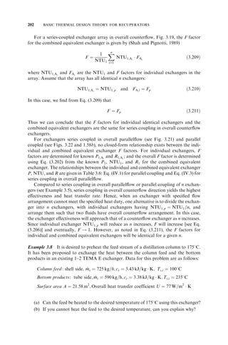 184 BASIC THERMAL DESIGN THEORY FOR RECUPERATORS 
FIGURE 3.25 (a) 1–4 TEMA E exchanger with two baffles; (b) decomposition into coupled 
unmixed–unmixed crossflow units mixed between passes; (c) irreducible configuration obtained 
from (b) after several reduction steps (From Shah and Pignotti, 1989). 
across the longitudinal baffle, this 2–2 F shell exchanger is a true ‘‘single-pass’’ counter-flow 
exchanger. Hence, its P-NTU formula is the same as Eq. (I.1.1) in Table 3.6. 
All of the exchangers in the preceding paragraph have only one shell pass (except for 
the F shell) and one or more tube passes. A careful comparison at the same P1 and R1 
indicates that NTU1 and hence the surface area requirement for all these configurations 
is higher than that for the counterflow exchanger. This fact will be obvious when we 
compare the log-mean temperature correction factor F, which will be lower than unity 
 