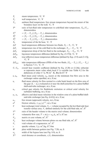 NOMENCLATURE xxvii 
Ts steam temperature, 8C, 8F 
Tw wall temperature, 8C, 8F 
T1 ambient fluid temperature, free stream temperature beyond the extent of the 
boundary layer on the wall, 8C, 8F 
T* ratio of hot-fluid inlet temperature to cold-fluid inlet temperature, Th;i=Tc;i , 
dimensionless 
Tc* ¼ ðTc 
 Tc;i 
Þ=ðTh;i 
 Tc:i 
Þ, dimensionless 
Th* ¼ ðTh 
 Tc;i 
Þ=ðTh;i 
 Tc:i 
Þ, dimensionless 
Tw* ¼ ðTw 
 Tc;i 
Þ=ðTh;i 
 Tc;i 
Þ, dimensionless 
T0 temperature of the fin base, 8C, 8F 
T local temperature difference between two fluids, Th 
 Tc, 8C, 8F 
Tc temperature rise of the cold fluid in the exchanger, Tc;o 
 Tc;i , 8C, 8F 
Th temperature drop of the hot fluid in the exchanger, Th;i 
 Th;o, 8C, 8F 
Tlm log-mean temperature difference [defined by Eq. (3.172)], 8C, 8F 
Tm true (effective) mean temperature difference [defined by Eqs. (3.9) and (3.13)], 
8C, 8F 
Tmax inlet temperature difference (ITD) of the two fluids, ðTh;i 
 Tc;i 
Þ, ðTw;i 
 Ta;i 
Þ 
in Section 7.3.1, 8C, 8F 
U, Um overall heat transfer coefficient [defined by Eq. (3.20) or (3.24)], subscript 
m represents mean value when local U is variable (see Table 4.2 for the 
definitions of other U’s), W=m2  K, Btu/hr-ft2-8F 
u, um fluid mean axial velocity, um occurs at the minimum free flow area in the 
exchanger unless specified, m/s, ft/sec 
uc fluid mean velocity for flow normal to a tube bank based on the flow area of 
the gap ðXt 
 do 
Þ; evaluated at or near the shell centerline for a plate-baffled 
shell-and-tube exchanger, m/s, ft/sec 
ucr critical gap velocity for fluidelastic excitation or critical axial velocity for 
turbulent buffeting, m/s, ft/sec 
uz, uw effective and ideal mean velocities in the window zone of a plate-baffled shell-and- 
tube exchanger [see Eq. (6.41)], m/s, ft/sec 
u1 free stream (approach) velocity, m/s, ft/sec 
u* friction velocity, ðwgc=Þ1=2, m/s, ft/sec 
V heat exchanger total volume, Vh 
¼ volume occupied by the hot-fluid-side heat 
transfer surface area, Vc defined similarly for the cold fluid side, m3, ft3 
V* ratio of the header volume to the matrix total volume, dimensionless 
_V 
V ¼ m_ = ¼ umAo, m3/s, ft3/sec 
V volumetric flow rate, _V 
Vm matrix or core volume, m3, ft3 
Vp heat exchanger volume between plates on one fluid side, m3, ft3 
Vv void volume of a regenerator, m3, ft3 
v specific volume, 1=, m3=kg, ft3/1bm 
W plate width between gaskets (see Fig. 7.28), m, ft 
wp width of the bypass lane (see Fig. 8.9), m, ft 
X* axial distance or coordinate, x=L, dimensionless 
 