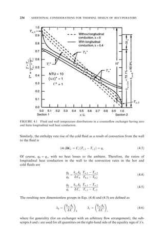216 BASIC THERMAL DESIGN THEORY FOR RECUPERATORS 
Most of the configurations of Table 3.6 are geometrically symmetric (i.e., after 
reversal of both fluids, they coincide with the original geometry, except for some trivial 
transformation, such as rotation, mirror image, etc.). For such cases, flow reversal sym-metry 
does not provide any additional information. The geometrically asymmetric cases 
are III.1, III.2, III.4, III.10, III.11, III.12, V.3, V.6, V.11, V.12, and V.13 in Table 3.6. For 
these cases, two seemingly different geometries (one shown in the schematics of Table 3.6 
and the other with both flows reversed) have the same effectiveness; and hence the 
effectiveness of the seemingly different configuration is known instantly through the 
concept of flow reversibility. 
3.11.7 Rules for the Determination of Exchanger Effectiveness with One Fluid Mixed 
As presented in Section 3.11.6, the principle of flow reversibility indicates that when the 
directions of both fluids are reversed in any two-fluid individual exchangers (not an 
array), the exchanger effectiveness  (and P1 and F) does not change. In contrast, con-sider 
a multipass or complex configuration exchanger having at least one fluid side 
perfectly mixed throughout, the other fluid side being mixed, unmixed, or partially 
mixed. If the effectiveness of such an exchanger is known for overall parallelflow (or 
counterflow), the effectiveness of the same exchanger configuration with the direction of 
only one fluid (which one is immaterial) reversed [i.e., the resulting overall counterflow 
(parallelflow)], can be found readily as follows. The effectiveness P1 of the original 
exchanger and the effectiveness ^ P1 of the exchanger with one fluid reversed are related 
as follows (Sekulic´ et al., 1999): 
^ P1 
ðR1;NTU1 
Þ ¼ P1 
ðR1;NTU1 
Þ 
1 þ R1P1 
ðR2;NTU1 
Þ 
ð3:216Þ 
Here the subscript 1 refers to the fluid side having no restrictions (i.e., it can be mixed, 
unmixed, or split). The temperature effectiveness of the mixed fluid (the subscript 2) is 
then given by 
^ P2 
ðR2;NTU2 
Þ ¼ 
P2 
ðR2;NTU2 
Þ 
1  P1 
ðR2;NTU2 
Þ 
ð3:217Þ 
It must be emphasized that Eq. (3.216) or (3.217) is a mathematical relationship 
between values of P of the original and inverted exchangers. ^ P of the inverted exchanger 
for the physical (positive) values of R is related to P of the original exchanger for the 
unphysical (negative) values of R as shown in Eq. (3.216) or (3.217). 
If one of the fluid flow directions is reversed for the exchangers of Eqs. (III.3), (III.7), 
and (III.9), Eq. (3.216) can be applied to get the effectiveness of the overall parallelflow 
exchanger, and hence those configurations are not included in Table 3.6. 
3.12 HEAT EXCHANGER DESIGN PROBLEMS 
While comparing the -NTU and MTD methods in Section 3.9, the solution procedures 
for two heat exchanger design problems (rating and sizing) were provided. However, 
considering seven variables of the heat exchanger design problem [Eq. (3.7)], there are a 
total of 21 problems, as shown in Table 3.11. In this table, the dimensionless parameters 
 