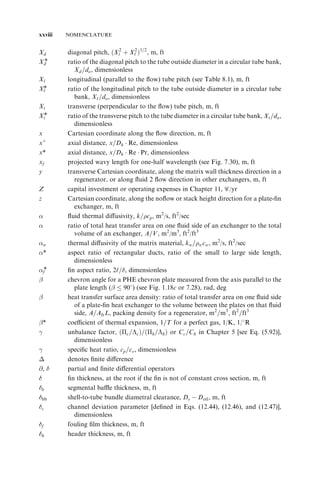 xxviii NOMENCLATURE 
Xd diagonal pitch, ðX2 
t 
þ X2 
‘ 
Þ1=2, m, ft 
Xd* ratio of the diagonal pitch to the tube outside diameter in a circular tube bank, 
Xd=do, dimensionless 
X‘ longitudinal (parallel to the flow) tube pitch (see Table 8.1), m, ft 
X‘* ratio of the longitudinal pitch to the tube outside diameter in a circular tube 
bank, X‘=do, dimensionless 
Xt transverse (perpendicular to the flow) tube pitch, m, ft 
Xt* ratio of the transverse pitch to the tube diameter in a circular tube bank, Xt=do, 
dimensionless 
x Cartesian coordinate along the flow direction, m, ft 
þ 
x 
axial distance, x=Dh 
 Re, dimensionless 
x* axial distance, x=Dh 
 Re  Pr, dimensionless 
xf projected wavy length for one-half wavelength (see Fig. 7.30), m, ft 
y transverse Cartesian coordinate, along the matrix wall thickness direction in a 
regenerator, or along fluid 2 flow direction in other exchangers, m, ft 
Z capital investment or operating expenses in Chapter 11, c/yr 
z Cartesian coordinate, along the noflow or stack height direction for a plate-fin 
exchanger, m, ft 
 fluid thermal diffusivity, k=cp, m2/s, ft2/sec 
 ratio of total heat transfer area on one fluid side of an exchanger to the total 
volume of an exchanger, A=V, m2/m3, ft2/ft3 
w thermal diffusivity of the matrix material, kw=wcw, m2/s, ft2/sec 
* aspect ratio of rectangular ducts, ratio of the small to large side length, 
dimensionless 
f* fin aspect ratio, 2‘=, dimensionless 
 chevron angle for a PHE chevron plate measured from the axis parallel to the 
plate length (  908) (see Fig. 1.18c or 7.28), rad, deg 
 heat transfer surface area density: ratio of total transfer area on one fluid side 
of a plate-fin heat exchanger to the volume between the plates on that fluid 
side, A=AfrL, packing density for a regenerator, m2=m3, ft2=ft3 
* coefficient of thermal expansion, 1=T for a perfect gas, 1/K, 1/8R 

 unbalance factor, ðc=Þ=ðc 
h=h 
Þ or Cc=Ch in Chapter 5 [see Eq. (5.92)], 
dimensionless 

 specific heat ratio, cp=cv, dimensionless 
 denotes finite difference 
@,  partial and finite differential operators 
 fin thickness, at the root if the fin is not of constant cross section, m, ft 
b segmental baffle thickness, m, ft 
bb shell-to-tube bundle diametral clearance, Ds 
 Dotl, m, ft 
c channel deviation parameter [defined in Eqs. (12.44), (12.46), and (12.47)], 
dimensionless 
f fouling film thickness, m, ft 
h header thickness, m, ft 
 