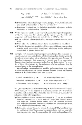426 SURFACE BASIC HEAT TRANSFER AND FLOW FRICTION CHARACTERISTICS 
illustrative example for airflow through a circular tube. Experimental techniques used for 
measurement of the heat transfer and flow friction characteristics of heat exchanger 
surfaces are presented in Section 7.3. These include the steady state, transient, and 
Wilson plot techniques. In Section 7.4, analytical and semiempirical correlations are 
presented for heat transfer and flow friction for simple geometries. In Section 7.5, experi-mental 
correlations are presented for complex geometries that include tubular surfaces, 
plate heat exchanger surfaces, plate-fin surfaces, tube-fin surfaces, and regenerator 
surfaces. The influence of temperature-dependent fluid properties can be significant in 
a heat exchanger. This is discussed in Section 7.6, particularly the property ratio method 
for gases and liquids. Although forced convection is the major mode of heat transfer in 
many heat exchangers, free convection and radiation heat transfer can be important in 
some applications. These issues are summarized briefly in Section 7.7. Thus, the major 
motivation of this chapter is to outline most important issues related to the understand-ing 
and utilization of available literature information for the determination and minor 
extrapolation of accurate heat transfer and flow friction characteristics of heat exchanger 
surfaces. 
7.1 BASIC CONCEPTS 
Some of the basic concepts needed to understand heat transfer and flow friction char-acteristics 
of heat exchanger surfaces are described in this section. These include the 
concepts of a boundary layer, flow types and convection mechanism, and definitions 
of the mean velocity, temperature, and heat transfer coefficient. Although these concepts 
have been introduced in the first courses in fluid mechanics and heat transfer, our 
emphasis here is to review them from the heat exchanger application point of view for 
understanding and minor extrapolation of design correlations. 
7.1.1 Boundary Layers 
The concepts of velocity and thermal boundary layers are first discussed below. 
7.1.1.1 Velocity Boundary Layer. The flow field around a body may be divided into 
two regions for the purpose of analysis. The thin region close to the body surface, where 
the influence of fluid viscosity becomes increasingly predominant when approaching the 
surface, is referred to as the velocity or momentum boundary layer, as shown in Fig. 7.1 
for flow over a flat plate. The remainder of the flow field can to a good approximation 
FIGURE 7.1 Velocity boundary layer on a flat plate. 
 