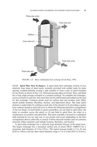 CLASSIFICATION ACCORDING TO CONSTRUCTION FEATURES 17 
FIGURE 1.9 Low-finned tubing. The plain end goes into the tubesheet. 
reactive, or toxic fluids and potable water, double-wall tubing is used. In most applica-tions, 
tubes are bare, but when gas or low-heat-transfer coefficient liquid is used on the 
shell side, low-height fins (low fins) are used on the shell side. Also, special high-flux-boiling 
surfaces employ modified low-fin tubing. These are usually integral fins made 
from a thick-walled tube, shown in Fig. 1.9. Tubes are drawn, extruded, or welded, and 
they are made from metals, plastics, and ceramics, depending on the applications. 
Shells. The shell is a container for the shell fluid.{ Usually, it is cylindrical in shape with 
a circular cross section, although shells of different shapes are used in specific applica-tions 
and in nuclear heat exchangers to conform to the tube bundle shape. The shell is 
made from a circular pipe if the shell diameter is less than about 0.6m (2 ft) and is made 
from a metal plate rolled and welded longitudinally for shell diameters greater than 
0.6m (2 ft). Seven types of shell configurations, standardized by TEMA (1999), are E, 
F, G, H, J, K, and X, shown in Fig. 1.6. The E shell is the most common, due to its low 
cost and simplicity, and has the highest log-mean temperature-difference correction 
factor F (see Section 3.7.2 for the definition). Although the tubes may have single or 
multiple passes, there is one pass on the shell side. To increase the mean temperature 
difference and hence exchanger effectiveness, a pure counterflow arrangement is desir-able 
for a two-tube-pass exchanger. This is achieved by use of an F shell having a 
longitudinal baffle and resulting in two shell passes. Split- and divided-flow shells, such 
as G, H, and J (see Fig. 1.6), are used for specific applications, such as thermosiphon 
boiler, condenser, and shell-side low pressure drops. The K shell is a kettle reboiler used 
for pool boiling applications. The X shell is a crossflow exchanger and is used for low 
pressure drop on the shell side and/or to eliminate the possibility of flow-induced 
vibrations. A further description of the various types of shell configurations is provided 
in Section 10.2.1.4. 
Nozzles. The entrance and exit ports for the shell and tube fluids, referred to as nozzles, 
are pipes of constant cross section welded to the shell and channels. They are used to 
distribute or collect the fluid uniformly on the shell and tube sides. Note that they differ 
from the nozzle used as a fluid metering device or in jet engines, which has a variable 
flow area along the flow length. 
{ The fluid flowing in the tubes is referred to as the tube fluid; the fluid flowing outside the tubes is referred to as the 
shell fluid. 
 