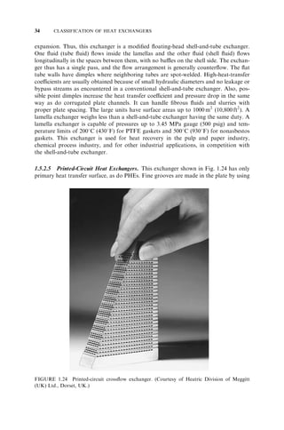 20 CLASSIFICATION OF HEAT EXCHANGERS 
FIGURE 1.11 (a) Four rod baffles held by skid bars (no tubes shown); (b) tube in a rod baffle 
exchanger supported by four rods; (c) square layout of tubes with rods; (d) triangular layout of tubes 
with rods (Shah, 1981). 
FIGURE 1.12 Twisted tube bundle for a shell-and-tube exchanger. (Courtesy of Brown Fintube 
Company, Houston, TX.) 
 