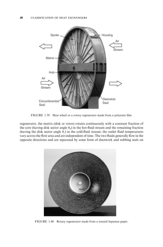 34 CLASSIFICATION OF HEAT EXCHANGERS 
expansion. Thus, this exchanger is a modified floating-head shell-and-tube exchanger. 
One fluid (tube fluid) flows inside the lamellas and the other fluid (shell fluid) flows 
longitudinally in the spaces between them, with no baffles on the shell side. The exchan-ger 
thus has a single pass, and the flow arrangement is generally counterflow. The flat 
tube walls have dimples where neighboring tubes are spot-welded. High-heat-transfer 
coefficients are usually obtained because of small hydraulic diameters and no leakage or 
bypass streams as encountered in a conventional shell-and-tube exchanger. Also, pos-sible 
point dimples increase the heat transfer coefficient and pressure drop in the same 
way as do corrugated plate channels. It can handle fibrous fluids and slurries with 
proper plate spacing. The large units have surface areas up to 1000m2 (10,800 ft2). A 
lamella exchanger weighs less than a shell-and-tube exchanger having the same duty. A 
lamella exchanger is capable of pressures up to 3.45 MPa gauge (500 psig) and tem-perature 
limits of 2008C (4308F) for PTFE gaskets and 5008C (9308F) for nonasbestos 
gaskets. This exchanger is used for heat recovery in the pulp and paper industry, 
chemical process industry, and for other industrial applications, in competition with 
the shell-and-tube exchanger. 
1.5.2.5 Printed-Circuit Heat Exchangers. This exchanger shown in Fig. 1.24 has only 
primary heat transfer surface, as do PHEs. Fine grooves are made in the plate by using 
FIGURE 1.24 Printed-circuit crossflow exchanger. (Courtesy of Heatric Division of Meggitt 
(UK) Ltd., Dorset, UK.) 
 