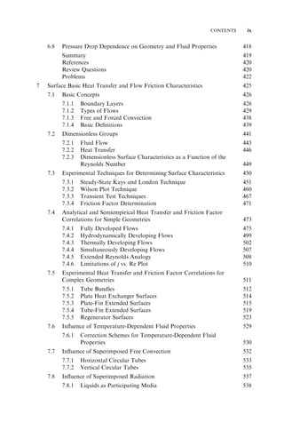 CONTENTS ix 
6.8 Pressure Drop Dependence on Geometry and Fluid Properties 418 
Summary 419 
References 420 
Review Questions 420 
Problems 422 
7 Surface Basic Heat Transfer and Flow Friction Characteristics 425 
7.1 Basic Concepts 426 
7.1.1 Boundary Layers 426 
7.1.2 Types of Flows 429 
7.1.3 Free and Forced Convection 438 
7.1.4 Basic Definitions 439 
7.2 Dimensionless Groups 441 
7.2.1 Fluid Flow 443 
7.2.2 Heat Transfer 446 
7.2.3 Dimensionless Surface Characteristics as a Function of the 
Reynolds Number 449 
7.3 Experimental Techniques for Determining Surface Characteristics 450 
7.3.1 Steady-State Kays and London Technique 451 
7.3.2 Wilson Plot Technique 460 
7.3.3 Transient Test Techniques 467 
7.3.4 Friction Factor Determination 471 
7.4 Analytical and Semiempirical Heat Transfer and Friction Factor 
Correlations for Simple Geometries 473 
7.4.1 Fully Developed Flows 475 
7.4.2 Hydrodynamically Developing Flows 499 
7.4.3 Thermally Developing Flows 502 
7.4.4 Simultaneously Developing Flows 507 
7.4.5 Extended Reynolds Analogy 508 
7.4.6 Limitations of j vs. Re Plot 510 
7.5 Experimental Heat Transfer and Friction Factor Correlations for 
Complex Geometries 511 
7.5.1 Tube Bundles 512 
7.5.2 Plate Heat Exchanger Surfaces 514 
7.5.3 Plate-Fin Extended Surfaces 515 
7.5.4 Tube-Fin Extended Surfaces 519 
7.5.5 Regenerator Surfaces 523 
7.6 Influence of Temperature-Dependent Fluid Properties 529 
7.6.1 Correction Schemes for Temperature-Dependent Fluid 
Properties 530 
7.7 Influence of Superimposed Free Convection 532 
7.7.1 Horizontal Circular Tubes 533 
7.7.2 Vertical Circular Tubes 535 
7.8 Influence of Superimposed Radiation 537 
7.8.1 Liquids as Participating Media 538 
 