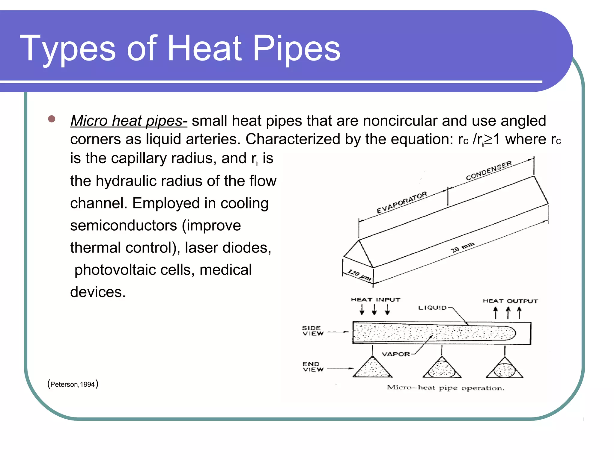 Types of Heat Pipes
 Micro heat pipes- small heat pipes that are noncircular and use angled
corners as liquid arteries. Characterized by the equation: rc /rh≥1 where rc
is the capillary radius, and rh is
the hydraulic radius of the flow
channel. Employed in cooling
semiconductors (improve
thermal control), laser diodes,
photovoltaic cells, medical
devices.
(Peterson,1994)
 