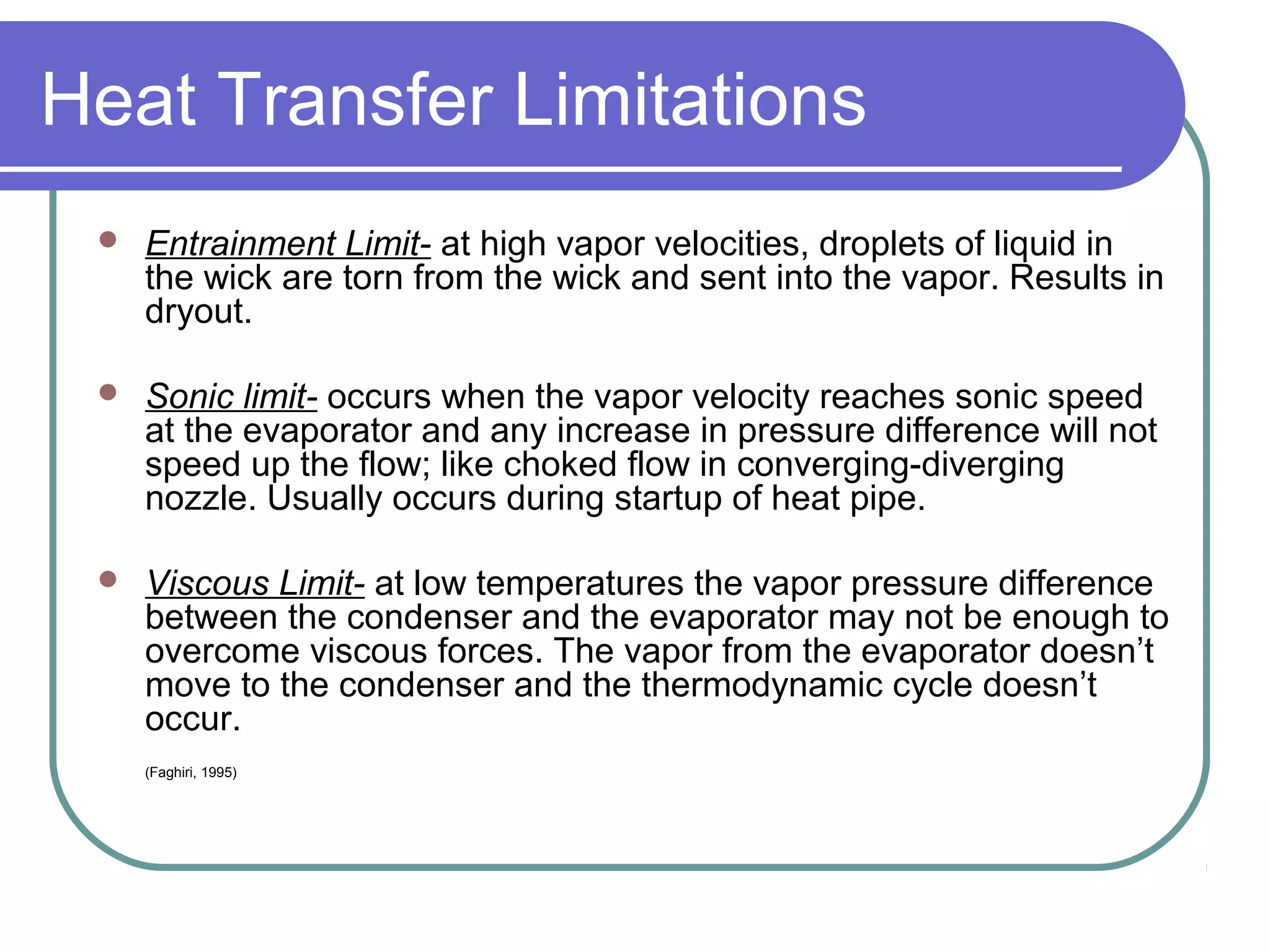 Heat Transfer Limitations
 Entrainment Limit- at high vapor velocities, droplets of liquid in
the wick are torn from the wick and sent into the vapor. Results in
dryout.
 Sonic limit- occurs when the vapor velocity reaches sonic speed
at the evaporator and any increase in pressure difference will not
speed up the flow; like choked flow in converging-diverging
nozzle. Usually occurs during startup of heat pipe.
 Viscous Limit- at low temperatures the vapor pressure difference
between the condenser and the evaporator may not be enough to
overcome viscous forces. The vapor from the evaporator doesn’t
move to the condenser and the thermodynamic cycle doesn’t
occur.
(Faghiri, 1995)
 