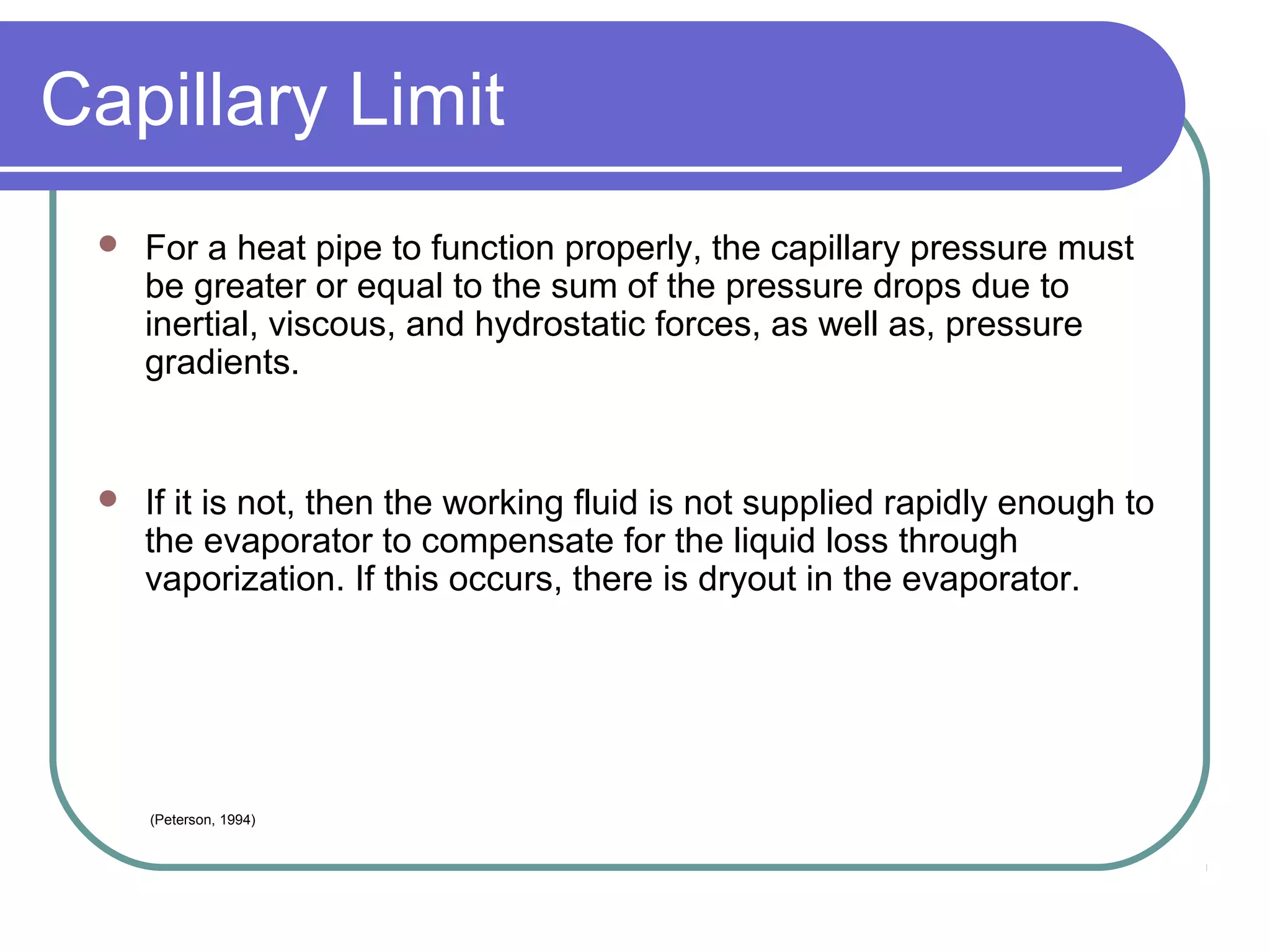 Capillary Limit
 For a heat pipe to function properly, the capillary pressure must
be greater or equal to the sum of the pressure drops due to
inertial, viscous, and hydrostatic forces, as well as, pressure
gradients.
 If it is not, then the working fluid is not supplied rapidly enough to
the evaporator to compensate for the liquid loss through
vaporization. If this occurs, there is dryout in the evaporator.
(Peterson, 1994)
 