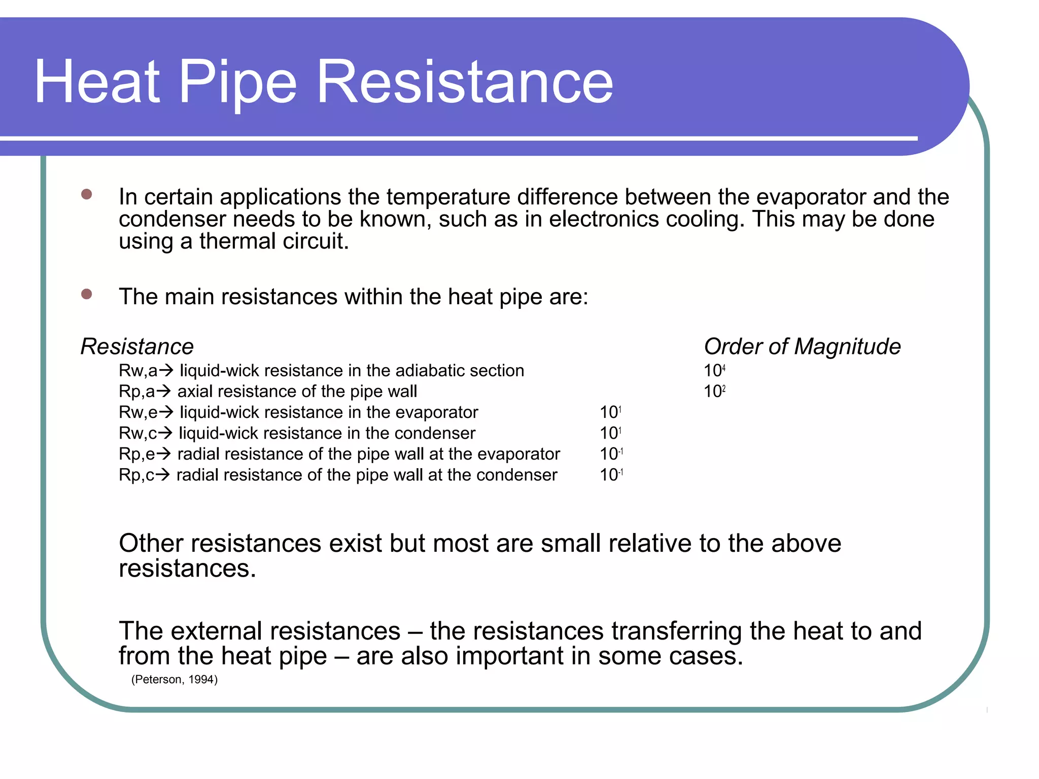 Heat Pipe Resistance
 In certain applications the temperature difference between the evaporator and the
condenser needs to be known, such as in electronics cooling. This may be done
using a thermal circuit.
 The main resistances within the heat pipe are:
Resistance Order of Magnitude
Rw,a liquid-wick resistance in the adiabatic section 104
Rp,a axial resistance of the pipe wall 102
Rw,e liquid-wick resistance in the evaporator 101
Rw,c liquid-wick resistance in the condenser 101
Rp,e radial resistance of the pipe wall at the evaporator 10-1
Rp,c radial resistance of the pipe wall at the condenser 10-1
Other resistances exist but most are small relative to the above
resistances.
The external resistances – the resistances transferring the heat to and
from the heat pipe – are also important in some cases.
(Peterson, 1994)
 
