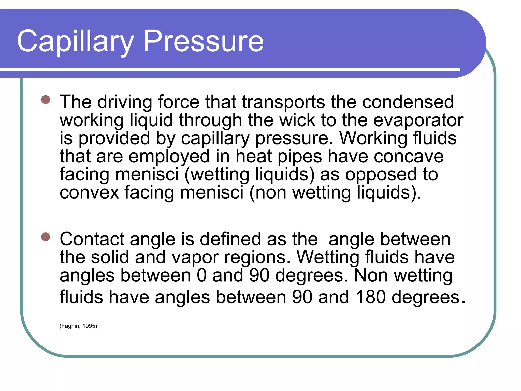 Capillary Pressure
 The driving force that transports the condensed
working liquid through the wick to the evaporator
is provided by capillary pressure. Working fluids
that are employed in heat pipes have concave
facing menisci (wetting liquids) as opposed to
convex facing menisci (non wetting liquids).
 Contact angle is defined as the angle between
the solid and vapor regions. Wetting fluids have
angles between 0 and 90 degrees. Non wetting
fluids have angles between 90 and 180 degrees.
(Faghiri, 1995)
 