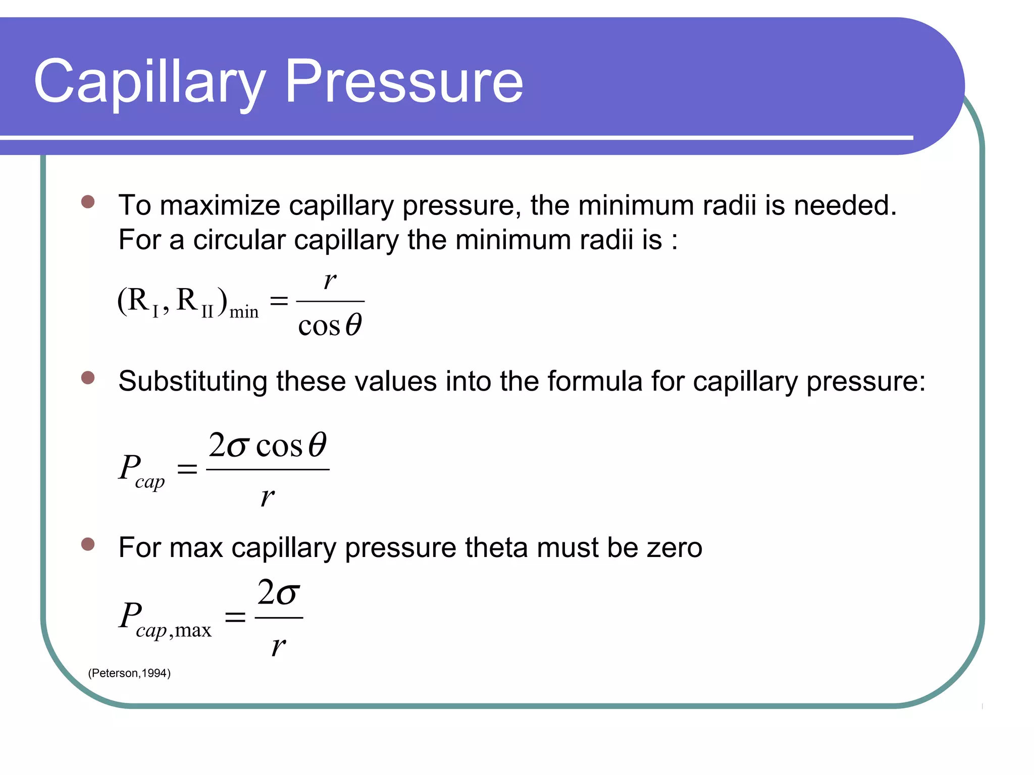 Capillary Pressure
 To maximize capillary pressure, the minimum radii is needed.
For a circular capillary the minimum radii is :
 Substituting these values into the formula for capillary pressure:
 For max capillary pressure theta must be zero
θcos
)R,(R minIII
r
=
r
Pcap
σ2
max, =
r
Pcap
θσ cos2
=
(Peterson,1994)
 