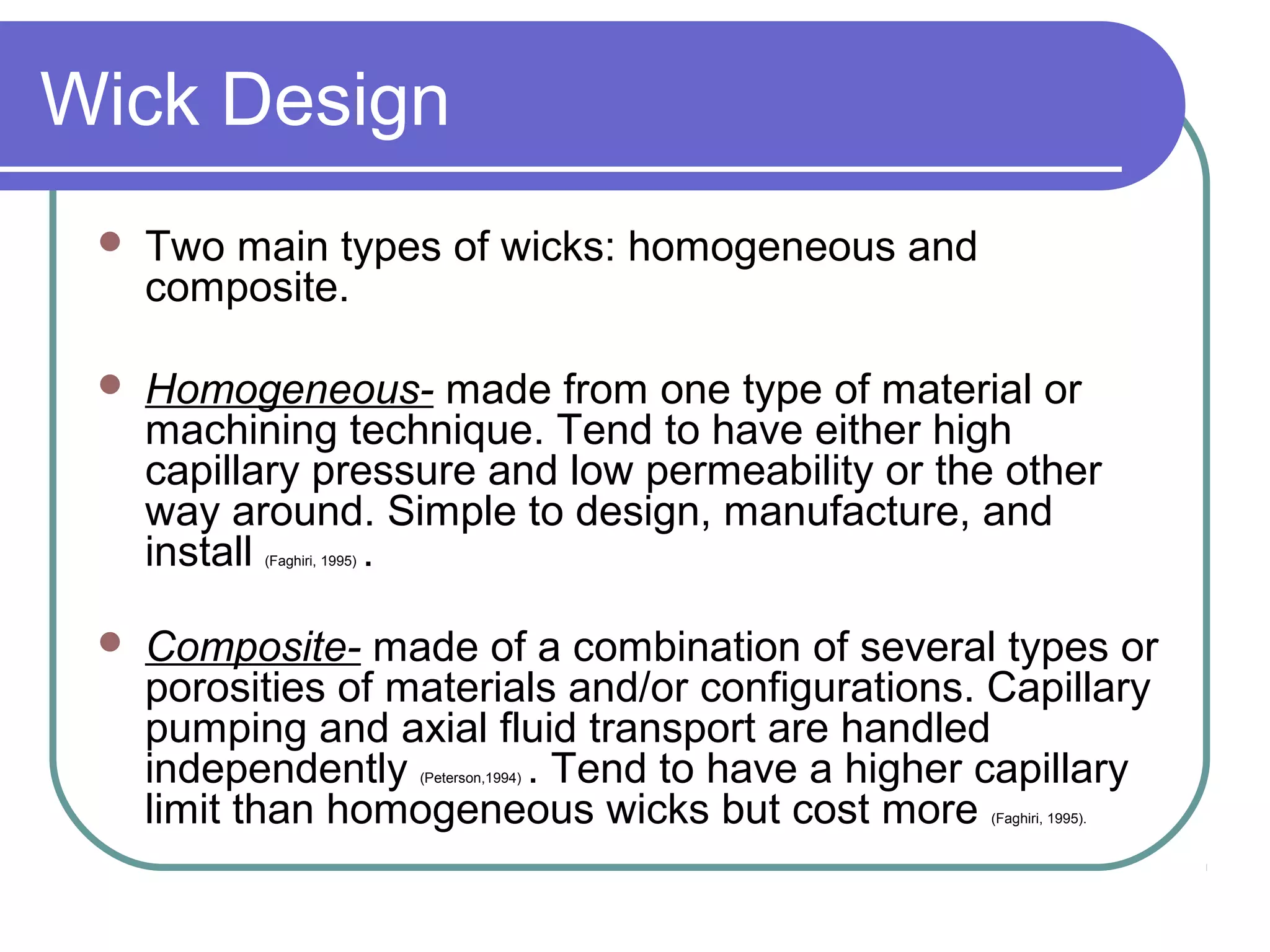 Wick Design
 Two main types of wicks: homogeneous and
composite.
 Homogeneous- made from one type of material or
machining technique. Tend to have either high
capillary pressure and low permeability or the other
way around. Simple to design, manufacture, and
install (Faghiri, 1995) .
 Composite- made of a combination of several types or
porosities of materials and/or configurations. Capillary
pumping and axial fluid transport are handled
independently (Peterson,1994) . Tend to have a higher capillary
limit than homogeneous wicks but cost more (Faghiri, 1995).
 