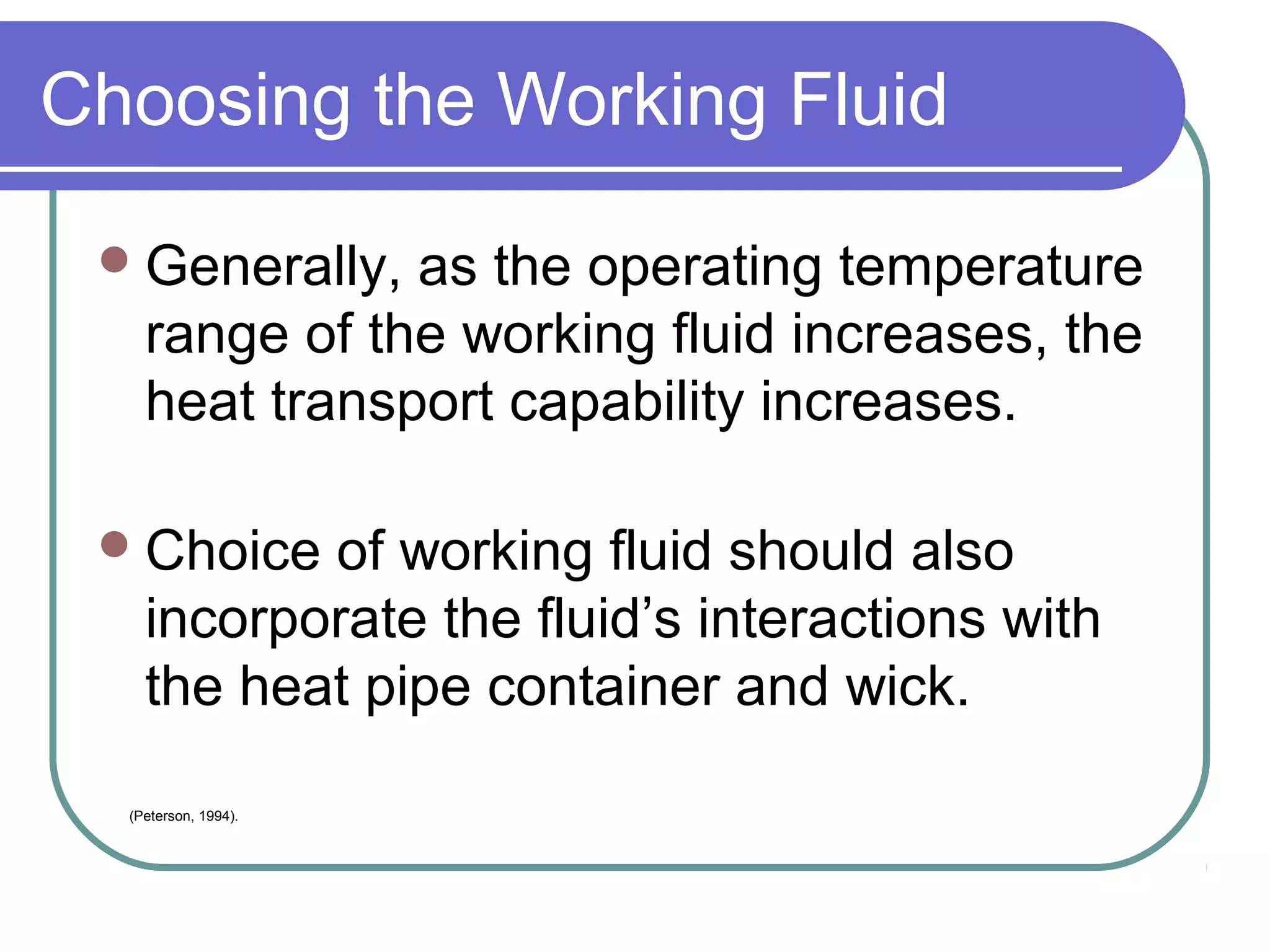 Choosing the Working Fluid
Generally, as the operating temperature
range of the working fluid increases, the
heat transport capability increases.
Choice of working fluid should also
incorporate the fluid’s interactions with
the heat pipe container and wick.
(Peterson, 1994).
 