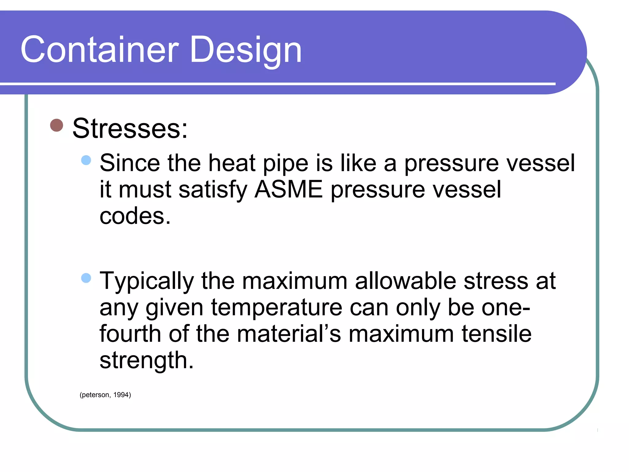 Container Design
Stresses:
Since the heat pipe is like a pressure vessel
it must satisfy ASME pressure vessel
codes.
Typically the maximum allowable stress at
any given temperature can only be one-
fourth of the material’s maximum tensile
strength.
(peterson, 1994)
 