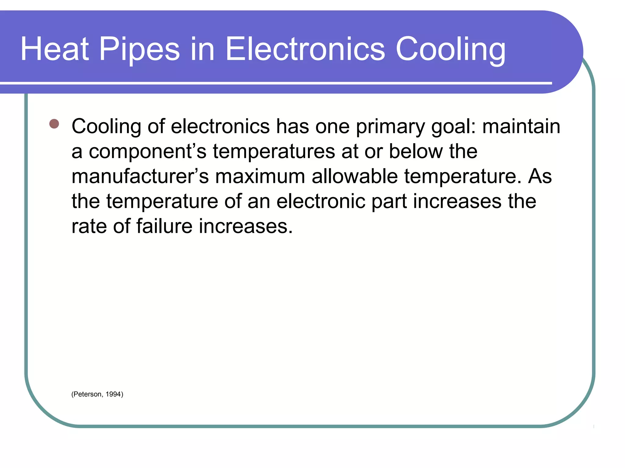 Heat Pipes in Electronics Cooling
 Cooling of electronics has one primary goal: maintain
a component’s temperatures at or below the
manufacturer’s maximum allowable temperature. As
the temperature of an electronic part increases the
rate of failure increases.
(Peterson, 1994)
 
