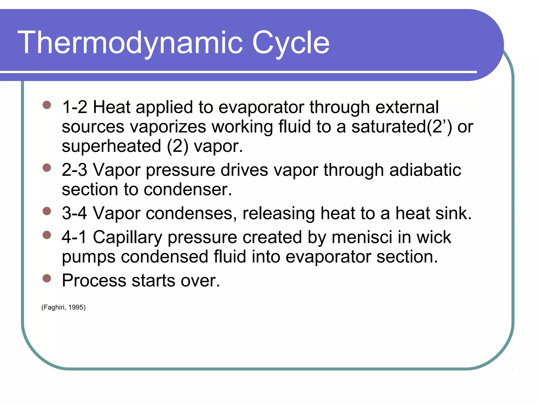 Thermodynamic Cycle
 1-2 Heat applied to evaporator through external
sources vaporizes working fluid to a saturated(2’) or
superheated (2) vapor.
 2-3 Vapor pressure drives vapor through adiabatic
section to condenser.
 3-4 Vapor condenses, releasing heat to a heat sink.
 4-1 Capillary pressure created by menisci in wick
pumps condensed fluid into evaporator section.
 Process starts over.
(Faghiri, 1995)
 
