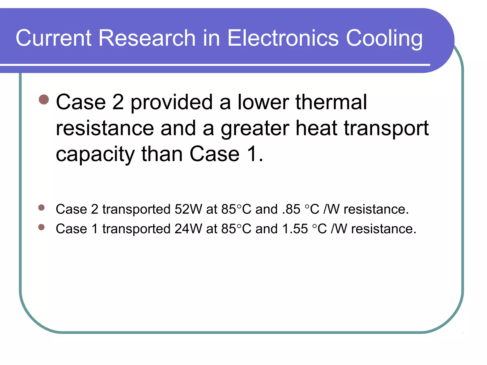 Current Research in Electronics Cooling
Case 2 provided a lower thermal
resistance and a greater heat transport
capacity than Case 1.
 Case 2 transported 52W at 85°C and .85 °C /W resistance.
 Case 1 transported 24W at 85°C and 1.55 °C /W resistance.
 