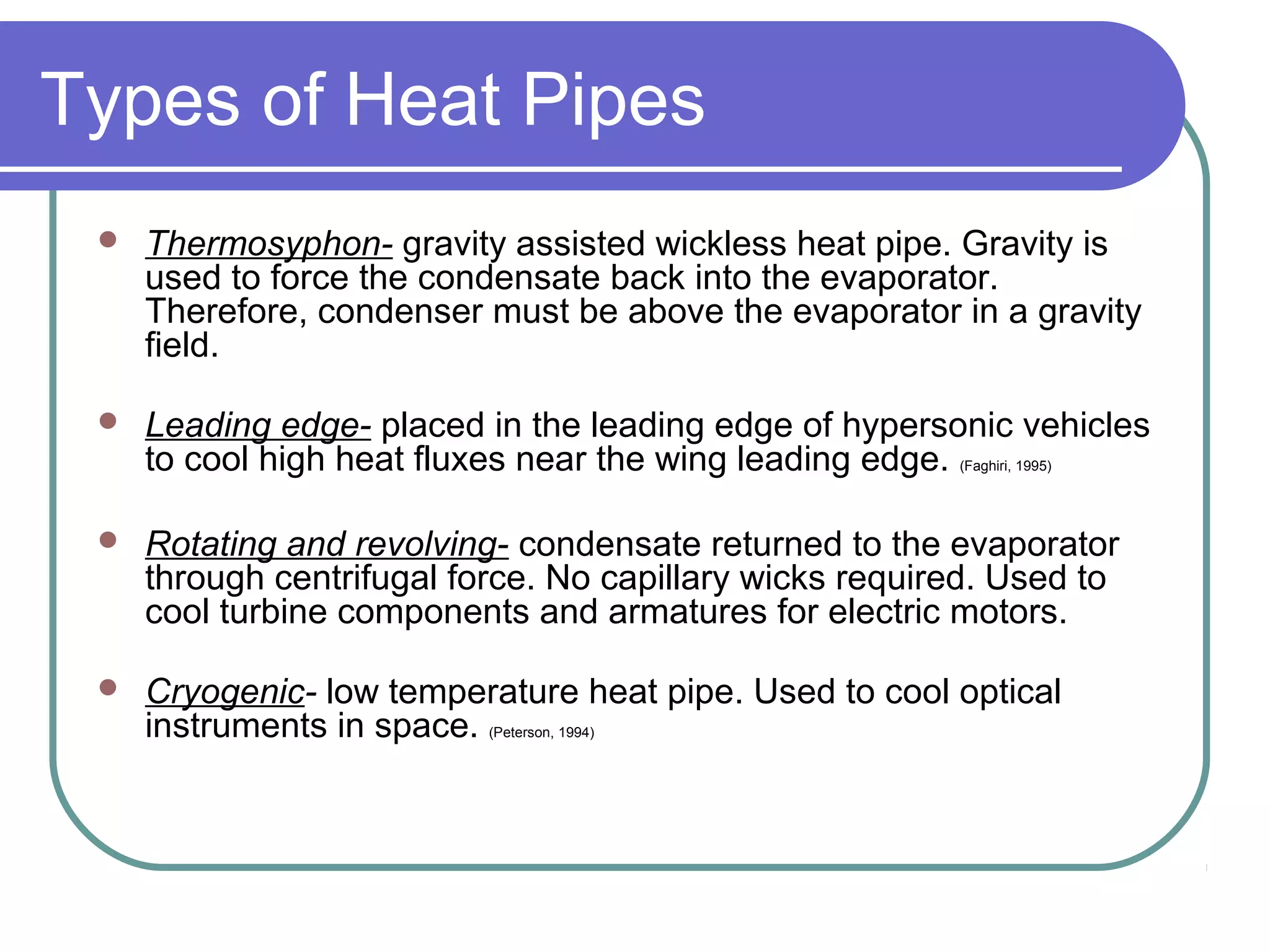 Types of Heat Pipes
 Thermosyphon- gravity assisted wickless heat pipe. Gravity is
used to force the condensate back into the evaporator.
Therefore, condenser must be above the evaporator in a gravity
field.
 Leading edge- placed in the leading edge of hypersonic vehicles
to cool high heat fluxes near the wing leading edge. (Faghiri, 1995)
 Rotating and revolving- condensate returned to the evaporator
through centrifugal force. No capillary wicks required. Used to
cool turbine components and armatures for electric motors.
 Cryogenic- low temperature heat pipe. Used to cool optical
instruments in space. (Peterson, 1994)
 