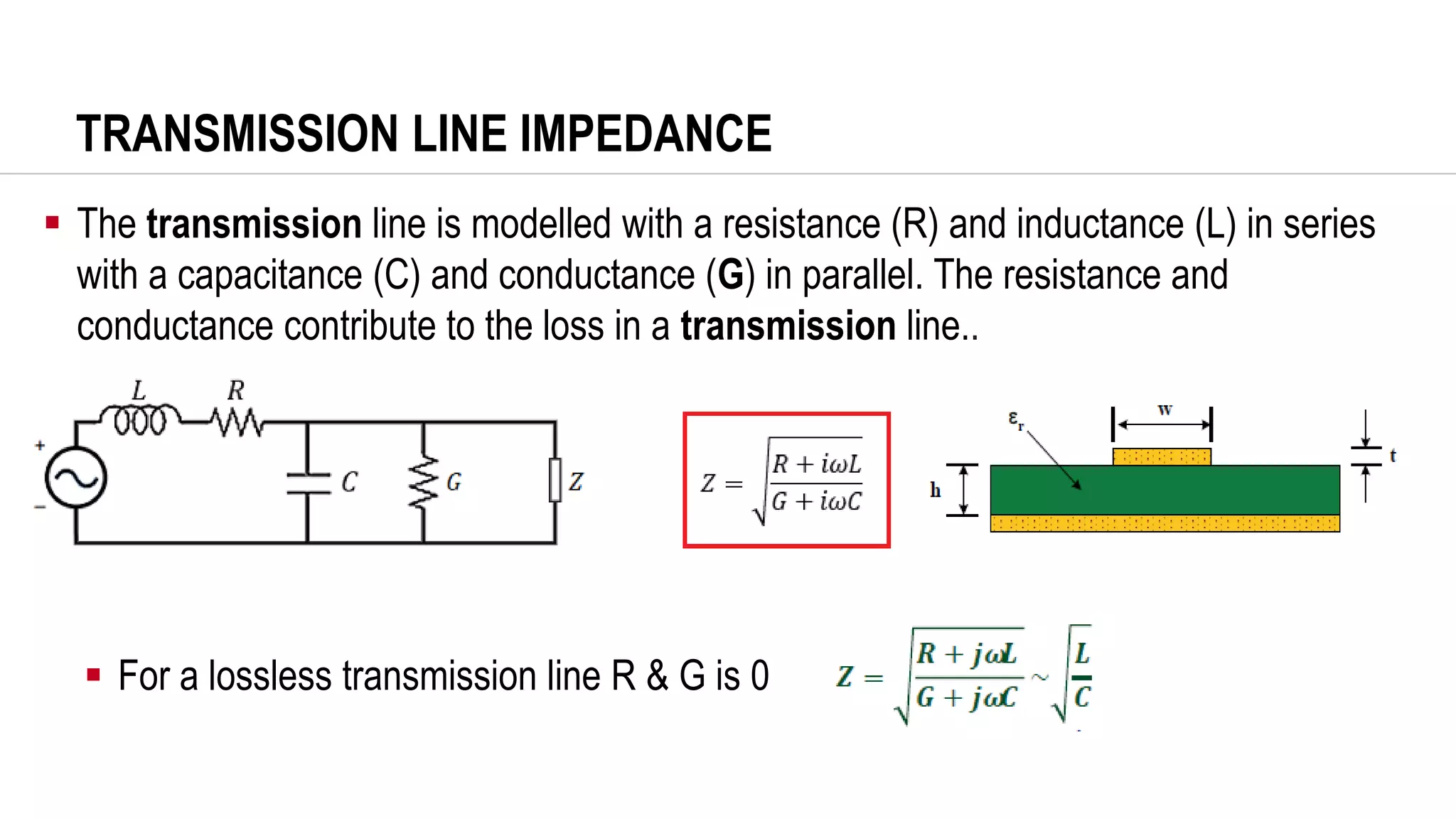 TRANSMISSION LINE IMPEDANCE
▪ The transmission line is modelled with a resistance (R) and inductance (L) in series
with a capacitance (C) and conductance (G) in parallel. The resistance and
conductance contribute to the loss in a transmission line..
▪ For a lossless transmission line R & G is 0
 