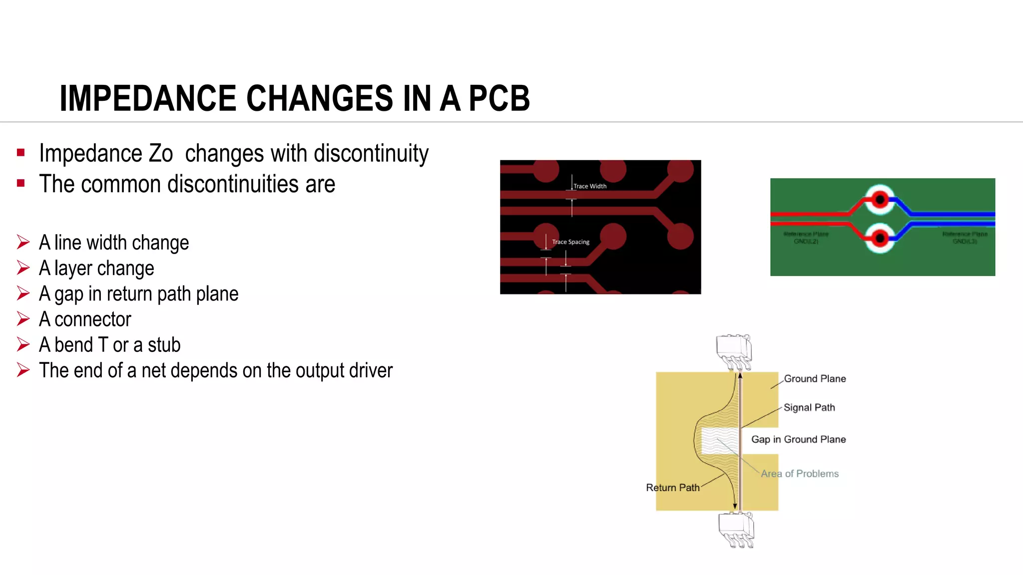 IMPEDANCE CHANGES IN A PCB
▪ Impedance Zo changes with discontinuity
▪ The common discontinuities are
➢ A line width change
➢ A layer change
➢ A gap in return path plane
➢ A connector
➢ A bend T or a stub
➢ The end of a net depends on the output driver
 
