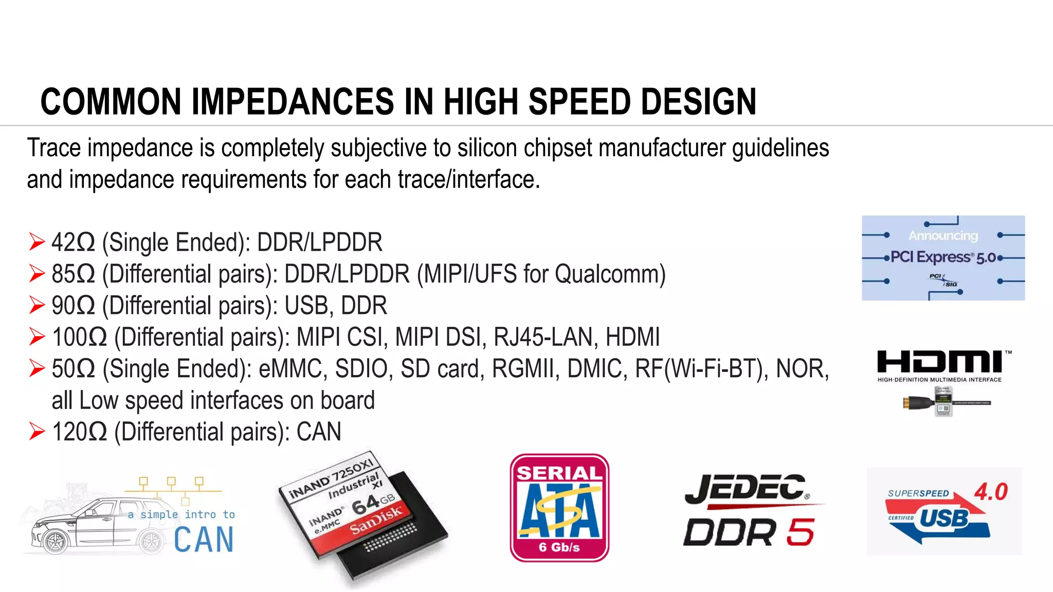 COMMON IMPEDANCES IN HIGH SPEED DESIGN
Trace impedance is completely subjective to silicon chipset manufacturer guidelines
and impedance requirements for each trace/interface.
➢42Ω (Single Ended): DDR/LPDDR
➢85Ω (Differential pairs): DDR/LPDDR (MIPI/UFS for Qualcomm)
➢90Ω (Differential pairs): USB, DDR
➢100Ω (Differential pairs): MIPI CSI, MIPI DSI, RJ45-LAN, HDMI
➢50Ω (Single Ended): eMMC, SDIO, SD card, RGMII, DMIC, RF(Wi-Fi-BT), NOR,
all Low speed interfaces on board
➢120Ω (Differential pairs): CAN
 