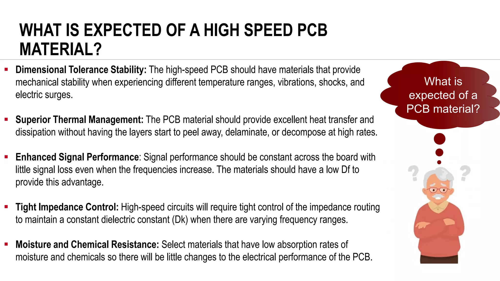 WHAT IS EXPECTED OF A HIGH SPEED PCB
MATERIAL?
▪ Dimensional Tolerance Stability: The high-speed PCB should have materials that provide
mechanical stability when experiencing different temperature ranges, vibrations, shocks, and
electric surges.
▪ Superior Thermal Management: The PCB material should provide excellent heat transfer and
dissipation without having the layers start to peel away, delaminate, or decompose at high rates.
▪ Enhanced Signal Performance: Signal performance should be constant across the board with
little signal loss even when the frequencies increase. The materials should have a low Df to
provide this advantage.
▪ Tight Impedance Control: High-speed circuits will require tight control of the impedance routing
to maintain a constant dielectric constant (Dk) when there are varying frequency ranges.
▪ Moisture and Chemical Resistance: Select materials that have low absorption rates of
moisture and chemicals so there will be little changes to the electrical performance of the PCB.
What is
expected of a
PCB material?
 