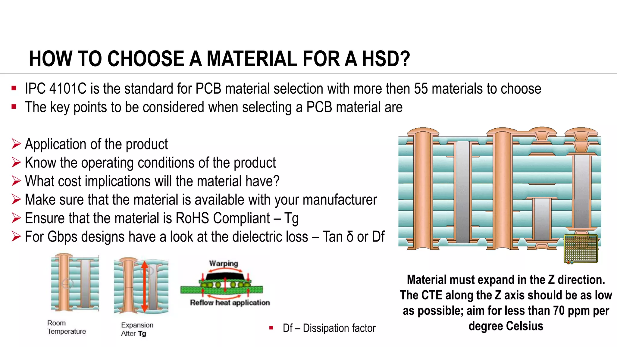 HOW TO CHOOSE A MATERIAL FOR A HSD?
▪ IPC 4101C is the standard for PCB material selection with more then 55 materials to choose
▪ The key points to be considered when selecting a PCB material are
➢Application of the product
➢Know the operating conditions of the product
➢What cost implications will the material have?
➢Make sure that the material is available with your manufacturer
➢Ensure that the material is RoHS Compliant – Tg
➢For Gbps designs have a look at the dielectric loss – Tan δ or Df
Material must expand in the Z direction.
The CTE along the Z axis should be as low
as possible; aim for less than 70 ppm per
degree Celsius
▪ Df – Dissipation factor
 