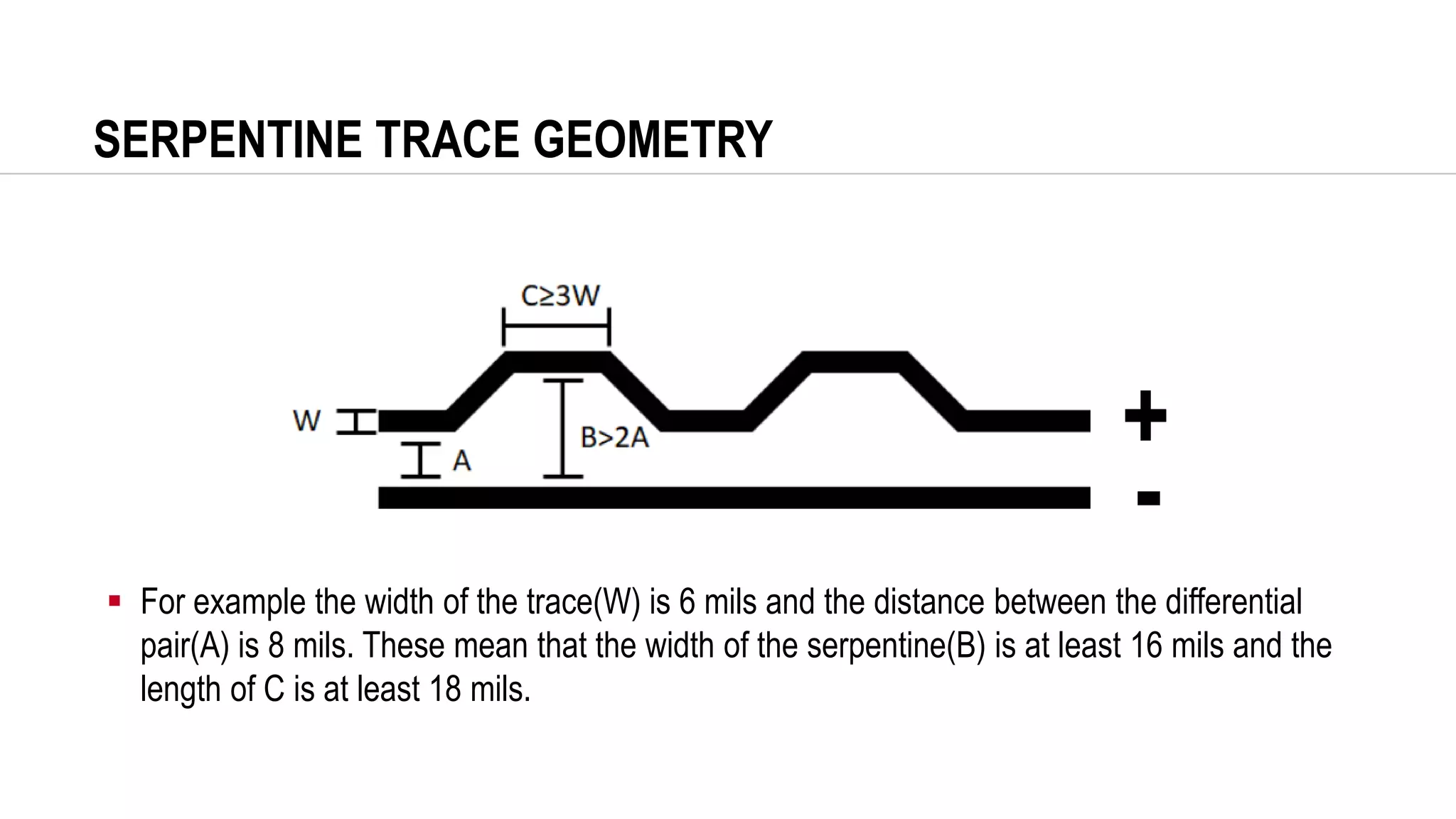 SERPENTINE TRACE GEOMETRY
▪ For example the width of the trace(W) is 6 mils and the distance between the differential
pair(A) is 8 mils. These mean that the width of the serpentine(B) is at least 16 mils and the
length of C is at least 18 mils.
+
-
 