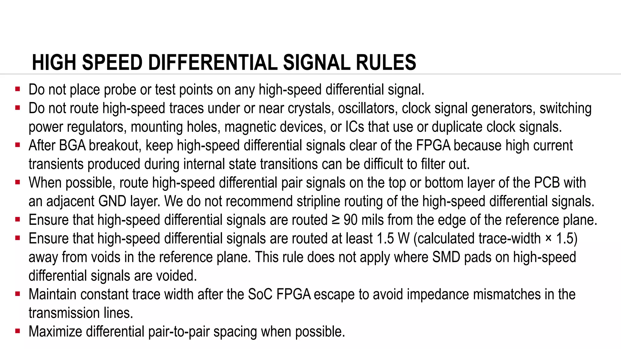 HIGH SPEED DIFFERENTIAL SIGNAL RULES
▪ Do not place probe or test points on any high-speed differential signal.
▪ Do not route high-speed traces under or near crystals, oscillators, clock signal generators, switching
power regulators, mounting holes, magnetic devices, or ICs that use or duplicate clock signals.
▪ After BGA breakout, keep high-speed differential signals clear of the FPGA because high current
transients produced during internal state transitions can be difficult to filter out.
▪ When possible, route high-speed differential pair signals on the top or bottom layer of the PCB with
an adjacent GND layer. We do not recommend stripline routing of the high-speed differential signals.
▪ Ensure that high-speed differential signals are routed ≥ 90 mils from the edge of the reference plane.
▪ Ensure that high-speed differential signals are routed at least 1.5 W (calculated trace-width × 1.5)
away from voids in the reference plane. This rule does not apply where SMD pads on high-speed
differential signals are voided.
▪ Maintain constant trace width after the SoC FPGA escape to avoid impedance mismatches in the
transmission lines.
▪ Maximize differential pair-to-pair spacing when possible.
 