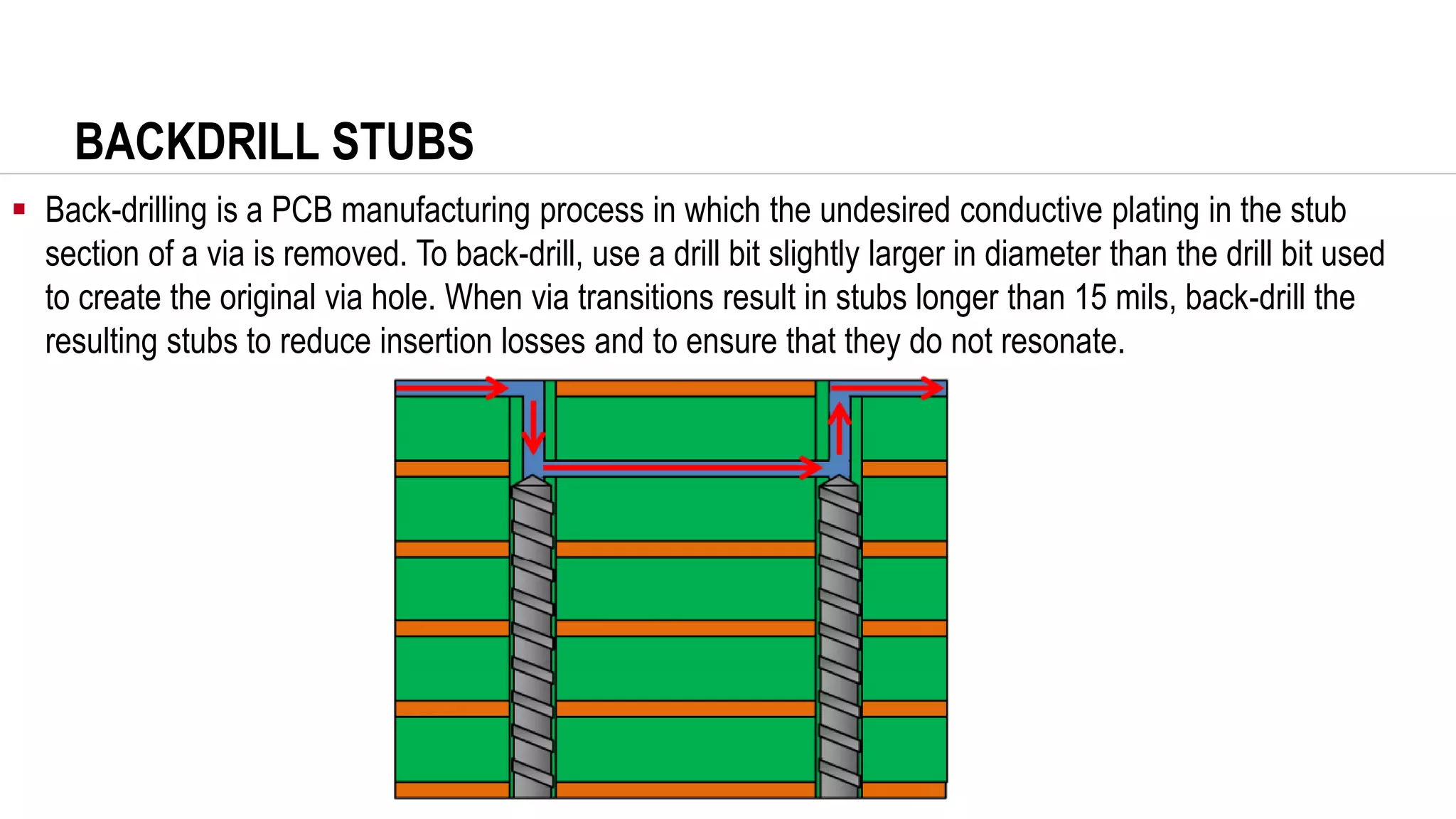 BACKDRILL STUBS
▪ Back-drilling is a PCB manufacturing process in which the undesired conductive plating in the stub
section of a via is removed. To back-drill, use a drill bit slightly larger in diameter than the drill bit used
to create the original via hole. When via transitions result in stubs longer than 15 mils, back-drill the
resulting stubs to reduce insertion losses and to ensure that they do not resonate.
 