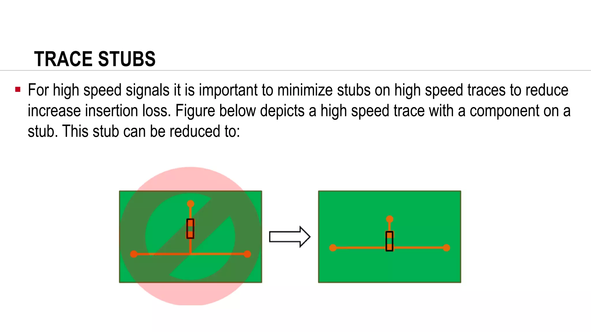 TRACE STUBS
▪ For high speed signals it is important to minimize stubs on high speed traces to reduce
increase insertion loss. Figure below depicts a high speed trace with a component on a
stub. This stub can be reduced to:
 